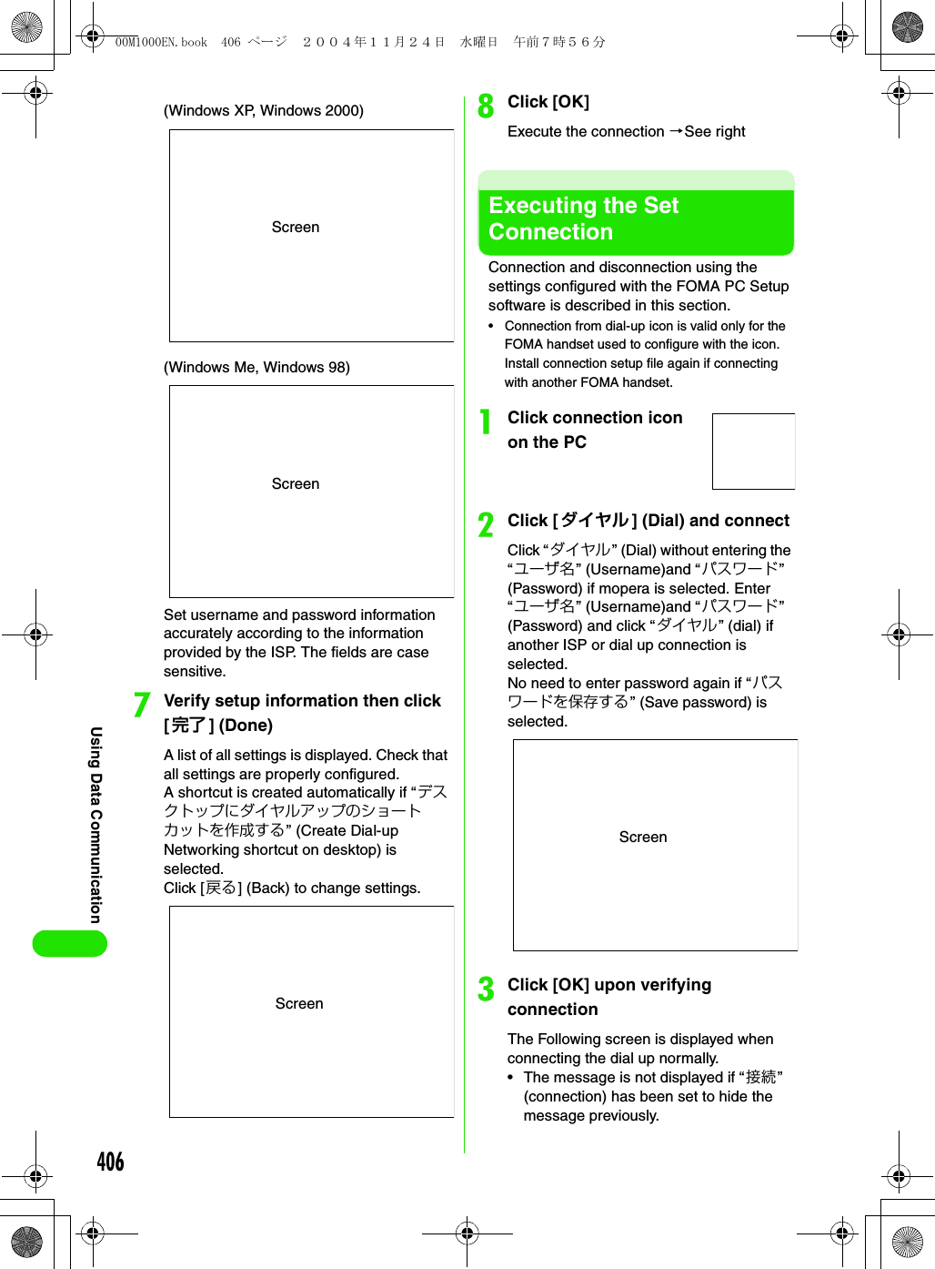 406Using Data CommunicationSet username and password information accurately according to the information provided by the ISP. The fields are case sensitive.gVerify setup information then click [完了 ] (Done)A list of all settings is displayed. Check that all settings are properly configured.A shortcut is created automatically if “デスクトップにダイヤルアップのショートカットを作成する” (Create Dial-up Networking shortcut on desktop) is selected. Click [戻る] (Back) to change settings.hClick [OK]Execute the connection 3See rightExecuting the Set ConnectionConnection and disconnection using the settings configured with the FOMA PC Setup software is described in this section.• Connection from dial-up icon is valid only for the FOMA handset used to configure with the icon. Install connection setup file again if connecting with another FOMA handset.aClick connection icon on the PCbClick [ダイヤル ] (Dial) and connectClick “ダイヤル” (Dial) without entering the “ユーザ名” (Username)and “パスワード” (Password) if mopera is selected. Enter “ユーザ名” (Username)and “パスワード” (Password) and click “ダイヤル” (dial) if another ISP or dial up connection is selected.No need to enter password again if “パスワードを保存する” (Save password) is selected.cClick [OK] upon verifying connectionThe Following screen is displayed when connecting the dial up normally.• The message is not displayed if “接続” (connection) has been set to hide the message previously.Screen(Windows XP, Windows 2000)Screen(Windows Me, Windows 98)ScreenScreen00M1000EN.book  406 ページ  ２００４年１１月２４日　水曜日　午前７時５６分