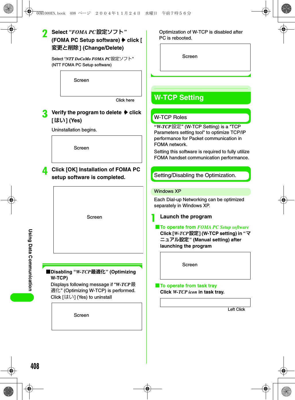 408Using Data CommunicationbSelect “FOMA PC 設定ソフト ” (FOMA PC Setup software) y click [変更と削除 ] (Change/Delete)cVerify the program to delete  y click [はい ] (Yes)Uninstallation begins.dClick [OK] Installation of FOMA PC setup software is completed.1Disabling “W-TCP 最適化” (Optimizing W-TCP)Displays following message if “W-TCP 最適化” (Optimizing W-TCP) is performed.Click [はい] (Yes) to uninstallOptimization of W-TCP is disabled after PC is rebooted.W-TCP SettingW-TCP Roles“W-TCP設定” (W-TCP Setting) is a &quot;TCP Parameters setting tool&quot; to optimize TCP/IP performance for Packet communication in FOMA network.Setting this software is required to fully utilize FOMA handset communication performance.Setting/Disabling the Optimization.Windows XPEach Dial-up Networking can be optimized separately in Windows XP.aLaunch the program1To operate from FOMA PC Setup softwareClick [W-TCP 設定] (W-TCP setting) in “マニュアル設定” (Manual setting) after launching the program1To operate from task trayClick W-TCP icon in task tray.Select “NTT DoCoMo FOMA PC設定ソフト ” (NTT FOMA PC Setup software)Click hereScreenScreenScreenScreenScreenScreenLeft Click00M1000EN.book  408 ページ  ２００４年１１月２４日　水曜日　午前７時５６分