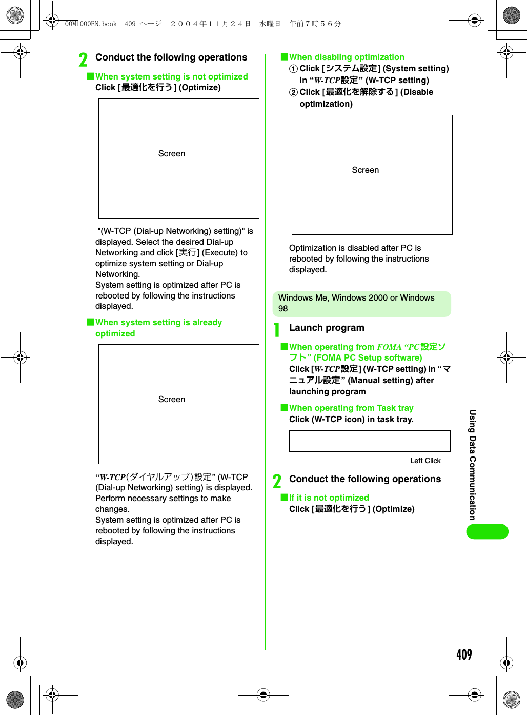 409Using Data CommunicationbConduct the following operations1When system setting is not optimized Click [最適化を行う] (Optimize) &quot;(W-TCP (Dial-up Networking) setting)&quot; is displayed. Select the desired Dial-up Networking and click [実行] (Execute) to optimize system setting or Dial-up Networking.System setting is optimized after PC is rebooted by following the instructions displayed.1When system setting is already optimized“W-TCP(ダイヤルアップ)設定” (W-TCP (Dial-up Networking) setting) is displayed. Perform necessary settings to make changes.System setting is optimized after PC is rebooted by following the instructions displayed.1When disabling optimizationaClick [システム設定] (System setting) in “W-TCP 設定” (W-TCP setting)bClick [最適化を解除する ] (Disable optimization)Optimization is disabled after PC is rebooted by following the instructions displayed.Windows Me, Windows 2000 or Windows 98aLaunch program1When operating from FOMA “PC 設定ソフト” (FOMA PC Setup software)Click [W-TCP 設定] (W-TCP setting) in “マニュアル設定” (Manual setting) after launching program1When operating from Task trayClick (W-TCP icon) in task tray.bConduct the following operations1If it is not optimizedClick [最適化を行う] (Optimize)ScreenScreenScreenLeft Click00M1000EN.book  409 ページ  ２００４年１１月２４日　水曜日　午前７時５６分