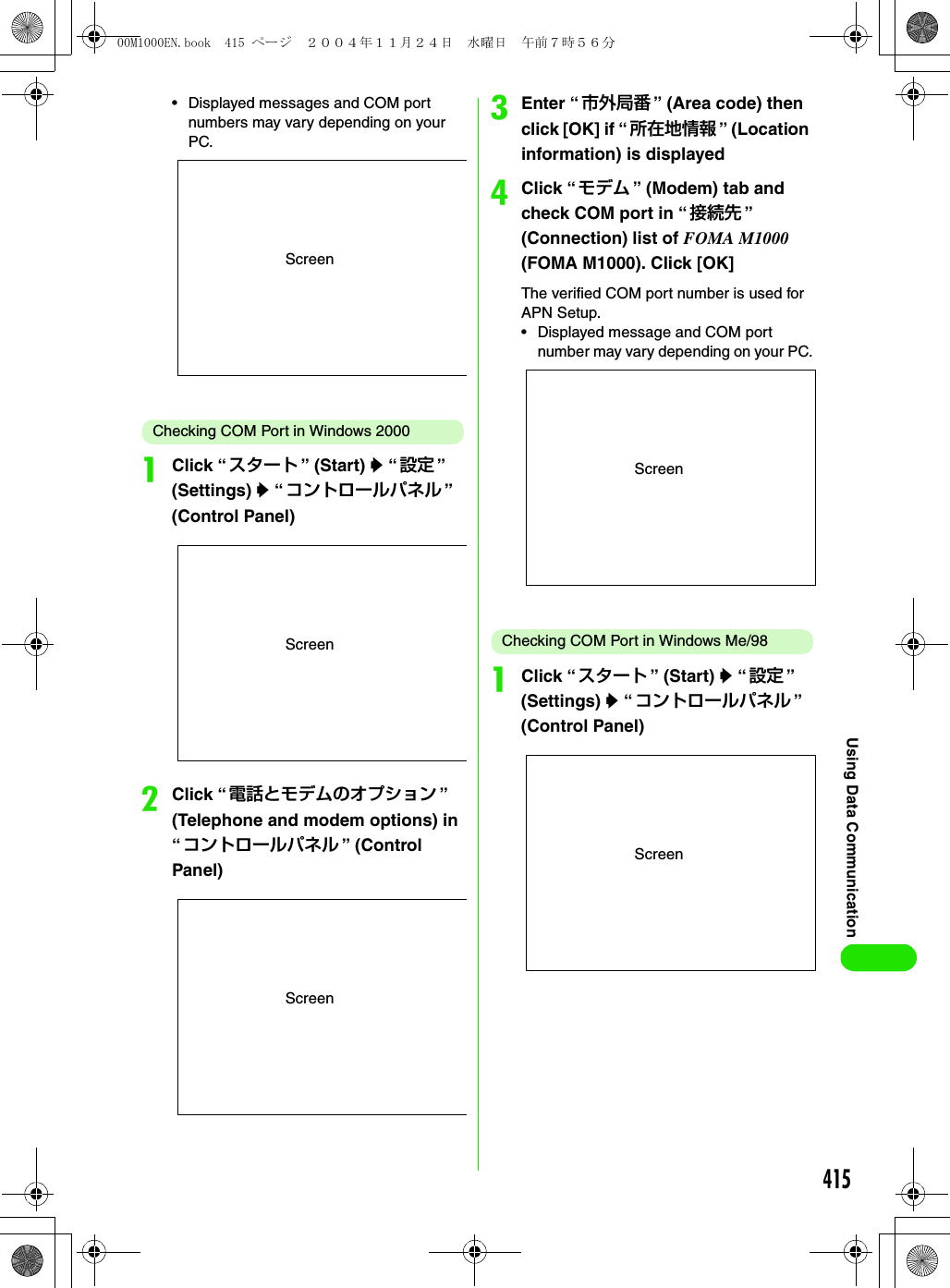 415Using Data Communication• Displayed messages and COM port numbers may vary depending on your PC. Checking COM Port in Windows 2000aClick “ スタート ” (Start) y “ 設定 ” (Settings) y “コントロールパネル ” (Control Panel)bClick “ 電話とモデムのオプション ” (Telephone and modem options) in “コントロールパネル ” (Control Panel)cEnter “市外局番 ” (Area code) then click [OK] if “ 所在地情報 ” (Location information) is displayeddClick “ モデム ” (Modem) tab and check COM port in “ 接続先 ” (Connection) list of FOMA M1000 (FOMA M1000). Click [OK]The verified COM port number is used for APN Setup.• Displayed message and COM port number may vary depending on your PC.Checking COM Port in Windows Me/98aClick “ スタート ” (Start) y “ 設定 ” (Settings) y “コントロールパネル ” (Control Panel)ScreenScreenScreenScreenScreen00M1000EN.book  415 ページ  ２００４年１１月２４日　水曜日　午前７時５６分