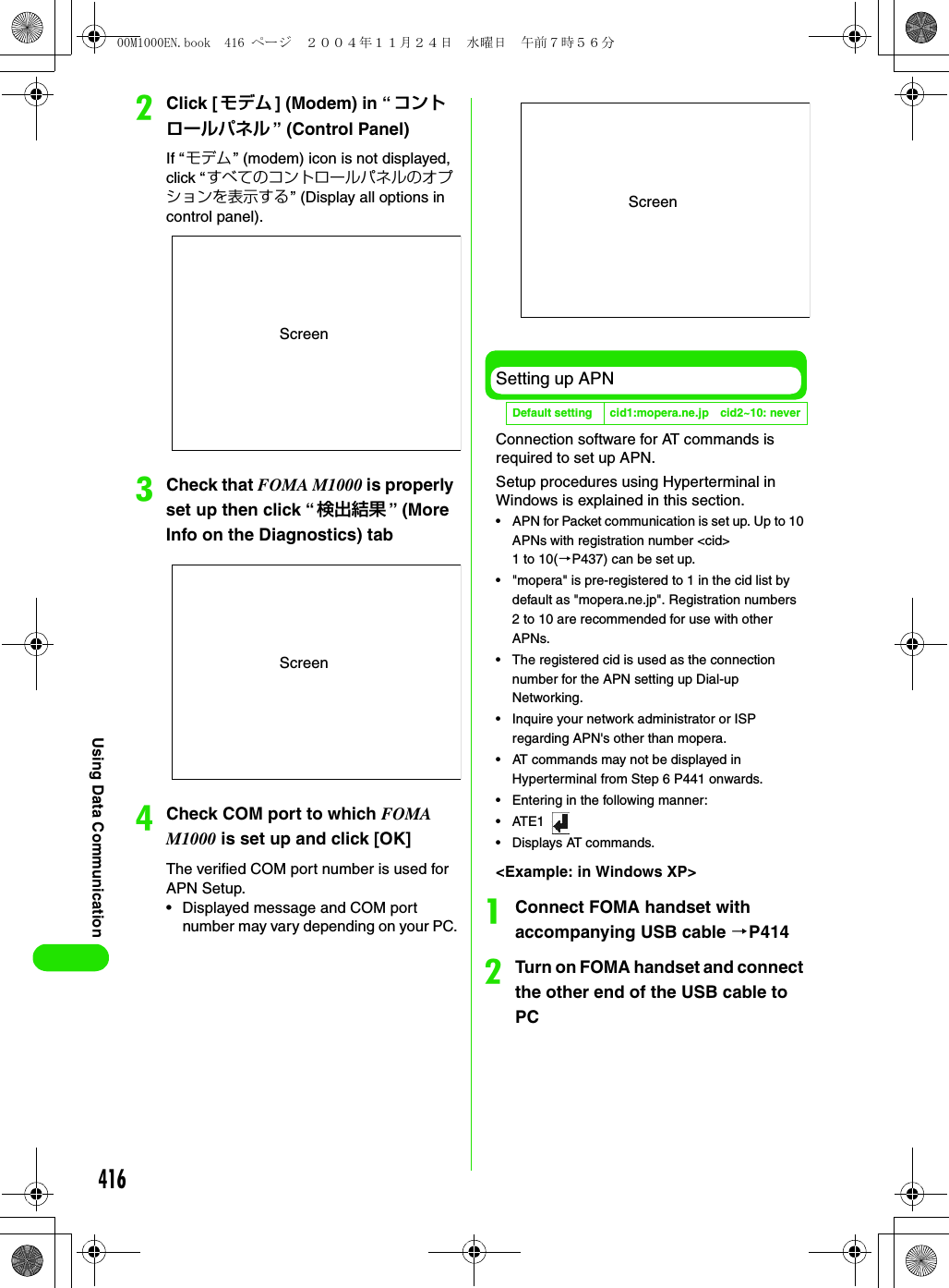 416Using Data CommunicationbClick [モデム ] (Modem) in “コントロールパネル ” (Control Panel)If “モデム ” (modem) icon is not displayed, click “すべてのコントロールパネルのオプションを表示する” (Display all options in control panel).cCheck that FOMA M1000 is properly set up then click “ 検出結果 ” (More Info on the Diagnostics) tabdCheck COM port to which FOMA M1000 is set up and click [OK]The verified COM port number is used for APN Setup.• Displayed message and COM port number may vary depending on your PC.Setting up APNConnection software for AT commands is required to set up APN.Setup procedures using Hyperterminal in Windows is explained in this section.• APN for Packet communication is set up. Up to 10 APNs with registration number &lt;cid&gt; 1to10(3P437) can be set up.• &quot;mopera&quot; is pre-registered to 1 in the cid list by default as &quot;mopera.ne.jp&quot;. Registration numbers 2 to 10 are recommended for use with other APNs.• The registered cid is used as the connection number for the APN setting up Dial-up Networking.• Inquire your network administrator or ISP regarding APN&apos;s other than mopera.• AT commands may not be displayed in Hyperterminal from Step 6 P441 onwards.• Entering in the following manner:•ATE1 • Displays AT commands.&lt;Example: in Windows XP&gt;aConnect FOMA handset with accompanying USB cable 3P414bTurn on FOMA handset and connect the other end of the USB cable to PCScreenScreenDefault setting cid1:mopera.ne.jp cid2~10: neverScreen00M1000EN.book  416 ページ  ２００４年１１月２４日　水曜日　午前７時５６分
