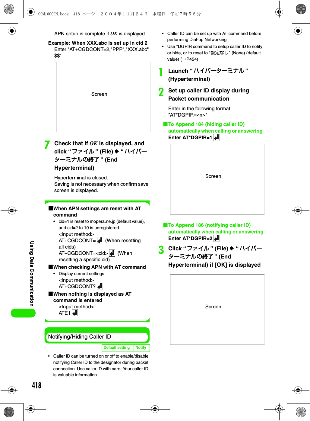 418Using Data CommunicationAPN setup is complete if OK is displayed.Example: When XXX.abc is set up in cid 2Enter &quot;AT+CGDCONT=2,&quot;PPP&quot;,&quot;XXX.abc&quot;$$&quot;gCheck that if OK is displayed, and click “ファイル ” (File) y “ ハイパーターミナルの終了 ” (End Hyperterminal)Hyperterminal is closed.Saving is not necessary when confirm save screen is displayed.1When APN settings are reset with AT command• cid=1 is reset to mopera.ne.jp (default value), and cid=2 to 10 is unregistered.&lt;Input method&gt;AT+CGDCONT=  (When resetting all cids)AT+CGDCONT=&lt;cid&gt;  (When resetting a specific cid)1When checking APN with AT command• Display current settings&lt;Input method&gt;AT+CGDCONT?1When nothing is displayed as AT command is entered&lt;Input method&gt;ATE 1Notifying/Hiding Caller ID• Caller ID can be turned on or off to enable/disable notifying Caller ID to the designator during packet connection. Use caller ID with care. Your caller ID is valuable information. • Caller ID can be set up with AT command before performing Dial-up Networking• Use *DGPIR command to setup caller ID to notify or hide, or to reset to “設定なし” (None) (default value) (3P454)aLaunch “ハイパーターミナル ” (Hyperterminal)bSet up caller ID display during Packet communicationEnter in the following format &quot;AT*DGPIR=&lt;n&gt;&quot;1To Append 184 (hiding caller ID) automatically when calling or answering Enter AT*DGPIR=11To Append 186 (notifying caller ID) automatically when calling or answeringEnter AT*DGPIR=2cClick “ファイル ” (File) y “ハイパーターミナルの終了 ” (End Hyperterminal) if [OK] is displayedDefault setting NotifyScreenScreenScreen00M1000EN.book  418 ページ  ２００４年１１月２４日　水曜日　午前７時５６分