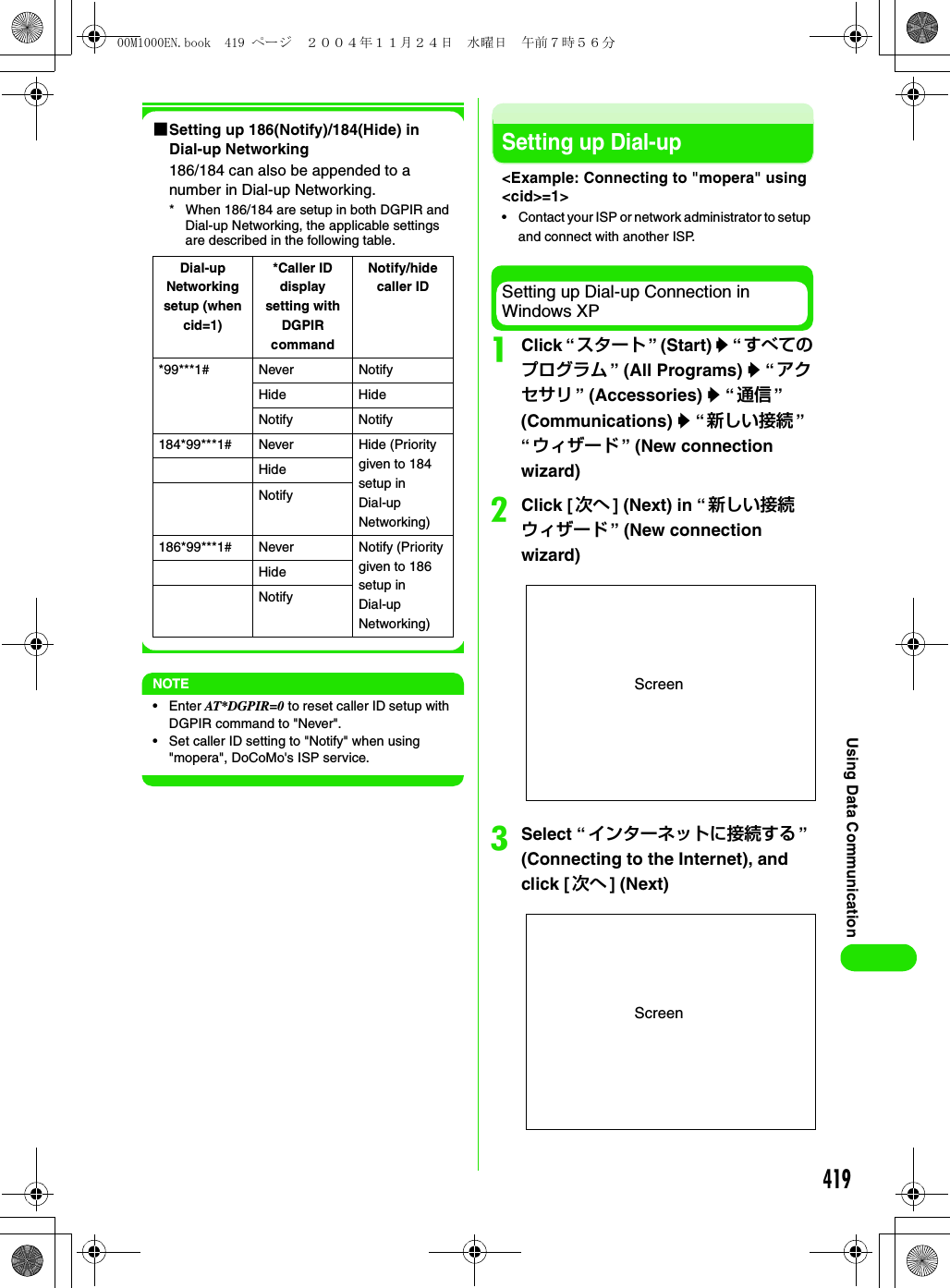 419Using Data Communication1Setting up 186(Notify)/184(Hide) in Dial-up Networking186/184 can also be appended to a number in Dial-up Networking.* When 186/184 are setup in both DGPIR and Dial-up Networking, the applicable settings are described in the following table. NOTE•Enter AT*DGPIR=0 to reset caller ID setup with DGPIR command to &quot;Never&quot;.• Set caller ID setting to &quot;Notify&quot; when using &quot;mopera&quot;, DoCoMo&apos;s ISP service.Setting up Dial-up&lt;Example: Connecting to &quot;mopera&quot; using &lt;cid&gt;=1&gt;• Contact your ISP or network administrator to setup and connect with another ISP.Setting up Dial-up Connection in Windows XPaClick “ スタート ” (Start) y “ すべてのプログラム ” (All Programs) y “ アクセサリ ” (Accessories) y “通信 ” (Communications) y “新しい接続 ”“ウィザード ” (New connection wizard)bClick [ 次へ ] (Next) in “新しい接続ウィザード ” (New connection wizard)cSelect “インターネットに接続する ” (Connecting to the Internet), and click [ 次へ ] (Next)Dial-up Networking setup (when cid=1)*Caller ID display setting with DGPIR commandNotify/hide caller ID*99***1# Never NotifyHide HideNotify Notify184*99***1# Never Hide (Priority given to 184 setup in Dial-up Networking)HideNotify186*99***1# Never Notify (Priority given to 186 setup in Dial-up Networking)HideNotifyScreenScreen00M1000EN.book  419 ページ  ２００４年１１月２４日　水曜日　午前７時５６分