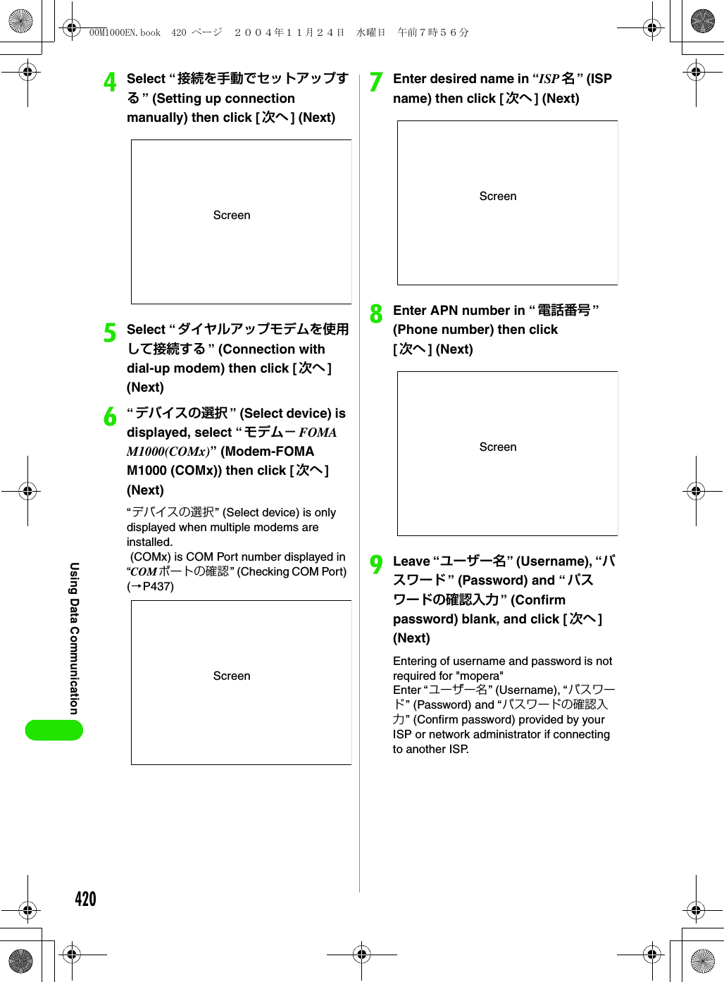 420Using Data CommunicationdSelect “接続を手動でセットアップする” (Setting up connection manually) then click [ 次へ ] (Next)eSelect “ダイヤルアップモデムを使用して接続する ” (Connection with dial-up modem) then click [次へ ] (Next)f“デバイスの選択 ” (Select device) is displayed, select “ モデム− FOMA M1000(COMx)” (Modem-FOMA M1000 (COMx)) then click [ 次へ] (Next)“デバイスの選択” (Select device) is only displayed when multiple modems are installed. (COMx) is COM Port number displayed in “COMポートの確認” (Checking COM Port) (3P437)gEnter desired name in “ISP 名” (ISP name) then click [次へ ] (Next)hEnter APN number in “ 電話番号 ” (Phone number) then click [次へ ] (Next)iLeave “ユーザー名” (Username), “パスワード ” (Password) and “パスワードの確認入力 ” (Confirm password) blank, and click [次へ ] (Next)Entering of username and password is not required for &quot;mopera&quot;Enter “ ユーザー名 ” (Username), “パスワード” (Password) and “パスワードの確認入力” (Confirm password) provided by your ISP or network administrator if connecting to another ISP.ScreenScreenScreenScreen00M1000EN.book  420 ページ  ２００４年１１月２４日　水曜日　午前７時５６分