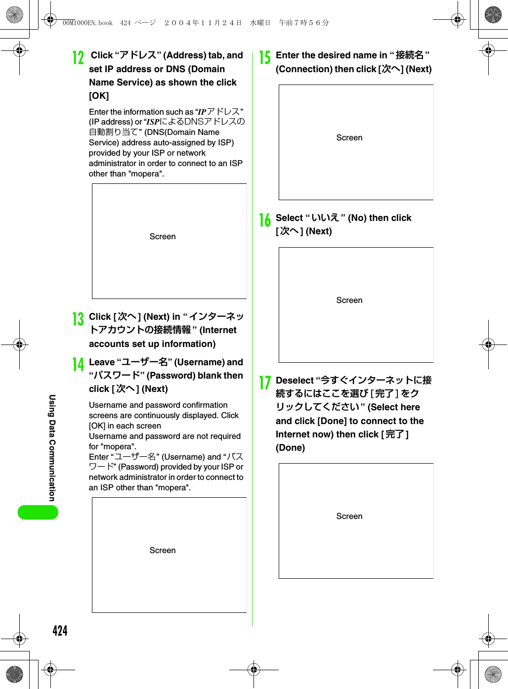 424Using Data Communicationl Click “アドレス” (Address) tab, and set IP address or DNS (Domain Name Service) as shown the click [OK]Enter the information such as “IPアドレス” (IP address) or “ISPによるDNSアドレスの自動割り当て” (DNS(Domain Name Service) address auto-assigned by ISP) provided by your ISP or network administrator in order to connect to an ISP other than &quot;mopera&quot;.mClick [次へ ] (Next) in “インターネットアカウントの接続情報 ” (Internet accounts set up information)nLeave “ユーザー名” (Username) and “パスワード” (Password) blank then click [次へ ] (Next)Username and password confirmation screens are continuously displayed. Click [OK] in each screenUsername and password are not required for &quot;mopera&quot;.Enter “ユーザー名” (Username) and “ パスワード” (Password) provided by your ISP or network administrator in order to connect to an ISP other than &quot;mopera&quot;.oEnter the desired name in “ 接続名 ” (Connection) then click [次へ] (Next)pSelect “いいえ ” (No) then click [次へ ] (Next)qDeselect “今すぐインターネットに接続するにはここを選び [ 完了 ] をクリックしてください ” (Select here and click [Done] to connect to the Internet now) then click [完了 ] (Done)ScreenScreenScreenScreenScreen00M1000EN.book  424 ページ  ２００４年１１月２４日　水曜日　午前７時５６分