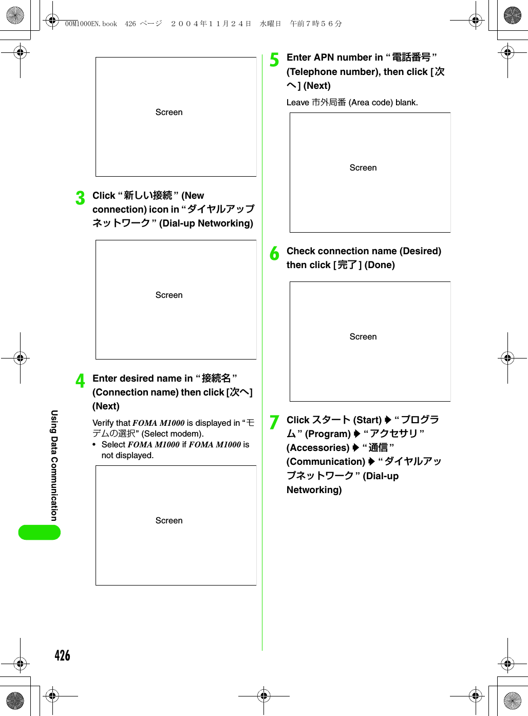 426Using Data CommunicationcClick “新しい接続 ” (New connection) icon in “ダイヤルアップネットワーク ” (Dial-up Networking)dEnter desired name in “接続名 ” (Connection name) then click [次へ] (Next)Verify that FOMA M1000 is displayed in “モデムの選択” (Select modem).•Select FOMA M1000 if FOMA M1000 is not displayed.eEnter APN number in “ 電話番号 ” (Telephone number), then click [次へ] (Next)Leave 市外局番 (Area code) blank.fCheck connection name (Desired) then click [ 完了 ] (Done)gClick スタート (Start) y “ プログラム” (Program) y “アクセサリ ” (Accessories) y “通信 ” (Communication) y “ダイヤルアップネットワーク ” (Dial-up Networking)ScreenScreenScreenScreenScreen00M1000EN.book  426 ページ  ２００４年１１月２４日　水曜日　午前７時５６分