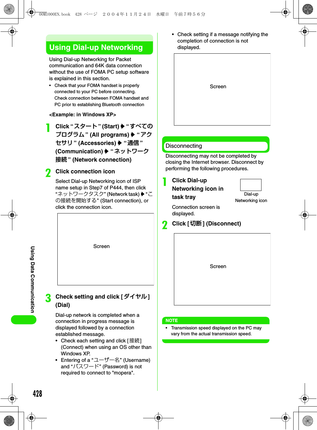 428Using Data CommunicationUsing Dial-up NetworkingUsing Dial-up Networking for Packet communication and 64K data connection without the use of FOMA PC setup software is explained in this section. • Check that your FOMA handset is properly connected to your PC before connecting.Check connection between FOMA handset and PC prior to establishing Bluetooth connection&lt;Example: in Windows XP&gt;aClick “スタート ” (Start) y “ すべてのプログラム ” (All programs) y “アクセサリ ” (Accessories) y “通信 ” (Communication) y “ネットワーク接続 ” (Network connection)bClick connection iconSelect Dial-up Networking icon of ISP name setup in Step7 of P444, then click “ネットワークタスク” (Network task) y “ この接続を開始する” (Start connection), or click the connection icon.cCheck setting and click [ダイヤル ] (Dial)Dial-up network is completed when a connection in progress message is displayed followed by a connection established message.• Check each setting and click [接続] (Connect) when using an OS other than Windows XP.• Entering of a “ユーザー名” (Username) and “パスワード” (Password) is not required to connect to &quot;mopera&quot;.• Check setting if a message notifying the completion of connection is not displayed.DisconnectingDisconnecting may not be completed by closing the Internet browser. Disconnect by performing the following procedures.aClick Dial-up Networking icon in task trayConnection screen is displayed. bClick [切断 ] (Disconnect)NOTE• Transmission speed displayed on the PC may vary from the actual transmission speed. ScreenScreenDial-up Networking iconScreen00M1000EN.book  428 ページ  ２００４年１１月２４日　水曜日　午前７時５６分