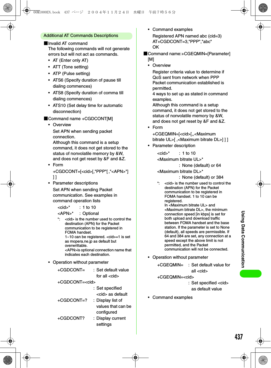 437Using Data CommunicationAdditional AT Commands Descriptions1Invalid AT commandThe following commands will not generate errors but will not act as commands.• AT (Enter only AT)• ATT (Tone setting)• ATP (Pulse setting)• ATS6 (Specify duration of pause till dialing commences)• ATS8 (Specify duration of comma till dialing commences)• ATS10 (Set delay time for automatic disconnection)1Command name +CGDCONT[M]•OverviewSet APN when sending packet connection.Although this command is a setup command, it does not get stored to the status of nonvolatile memory by &amp;W, and does not get reset by &amp;F and &amp;Z.•Form+CGDCONT=[&lt;cid&gt;[,&quot;PPP&quot;[ ,&quot;&lt;APN&gt;&quot;] ] ]• Parameter descriptionsSet APN when sending Packet communication. See examples in command operation lists• Operation without parameter• Command examplesRegistered APN named abc (cid=3)AT+CGDCONT=3,&quot;PPP&quot;,&quot;abc&quot;OK1Command name:+CGEQMIN=[Parameter] [M]•OverviewRegister criteria value to determine if QoS sent from network when PPP Packet communication established is permitted.4 ways to set up as stated in command examples.Although this command is a setup command, it does not get stored to the status of nonvolatile memory by &amp;W, and does not get reset by &amp;F and &amp;Z.•Form+CGEQMIN=[&lt;cid&gt;[,,&lt;Maximum bitrate UL&gt;[ ,&lt;Maximum bitrate DL&gt;] ] ]• Parameter description• Operation without parameter• Command examples&lt;cid&gt;* : 1 to 10&lt;APN&gt;* : Optional*: &lt;cid&gt; is the number used to control the destination (APN) for the Packet communication to be registered in FOMA handset.1~10 can be registered. &lt;cid&gt;=1 is set as mopera.ne.jp as default but overwrittable.&lt;APN&gt;is optional connection name that indicates each destination.+CGDCONT= : Set default value for all &lt;cid&gt;+CGDCONT=&lt;cid&gt;: Set specified &lt;cid&gt; as default+CGDCONT=? : Display list of values that can be configured+CGDCONT? : Display current settings&lt;cid&gt;* : 1 to 10&lt;Maximum bitrate UL&gt;*: None (default) or 64&lt;Maximum bitrate DL&gt;*: None (default) or 384*: &lt;cid&gt; is the number used to control the destination (APN) for the Packet communication to be registered in FOMA handset. 1 to 10 can be registered.In &lt;Maximum bitrate UL&gt; and &lt;Maximum bitrate DL&gt;, the minimum connection speed [in kbps] is set for both upload and download traffic between FOMA handset and the base station. If the parameter is set to None (default), all speeds are permissible. If 64 and 384 are set, any connection at a speed except the above limit is not permitted, and the Packet communication will not be connected.+CGEQMIN= : Set default value for all &lt;cid&gt;+CGEQMIN=&lt;cid&gt;: Set specified &lt;cid&gt; as default value00M1000EN.book  437 ページ  ２００４年１１月２４日　水曜日　午前７時５６分