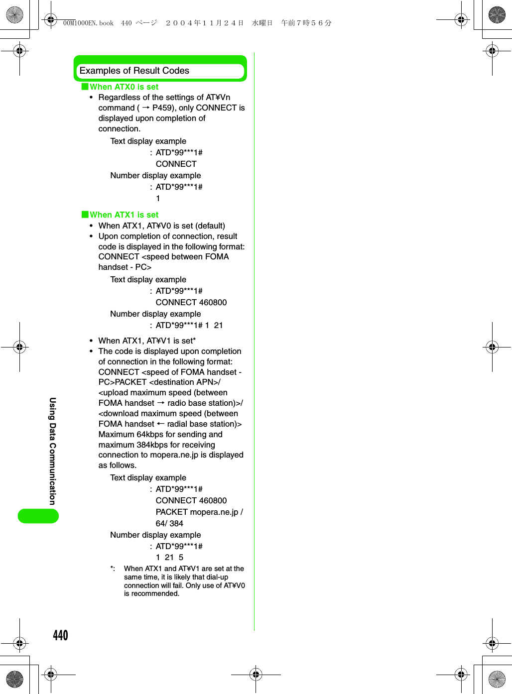 440Using Data CommunicationExamples of Result Codes1When ATX0 is set• Regardless of the settings of AT¥Vn command ( 3 P459), only CONNECT is displayed upon completion of connection.1When ATX1 is set• When ATX1, AT¥V0 is set (default)• Upon completion of connection, result code is displayed in the following format: CONNECT &lt;speed between FOMA handset - PC&gt;• When ATX1, AT¥V1 is set*• The code is displayed upon completion of connection in the following format:CONNECT &lt;speed of FOMA handset - PC&gt;PACKET &lt;destination APN&gt;/&lt;upload maximum speed (between FOMA handset 3 radio base station)&gt;/&lt;download maximum speed (between FOMA handset ← radial base station)&gt;Maximum 64kbps for sending and maximum 384kbps for receiving connection to mopera.ne.jp is displayed as follows.Text display example: ATD*99***1#CONNECTNumber display example : ATD*99***1#1Text display example: ATD*99***1#CONNECT 460800Number display example: ATD*99***1# 1  21Text display example: ATD*99***1#CONNECT 460800 PACKET mopera.ne.jp /64/ 384Number display example: ATD*99***1#1  21  5*: When ATX1 and AT¥V1 are set at the same time, it is likely that dial-up connection will fail. Only use of AT¥V0 is recommended.00M1000EN.book  440 ページ  ２００４年１１月２４日　水曜日　午前７時５６分