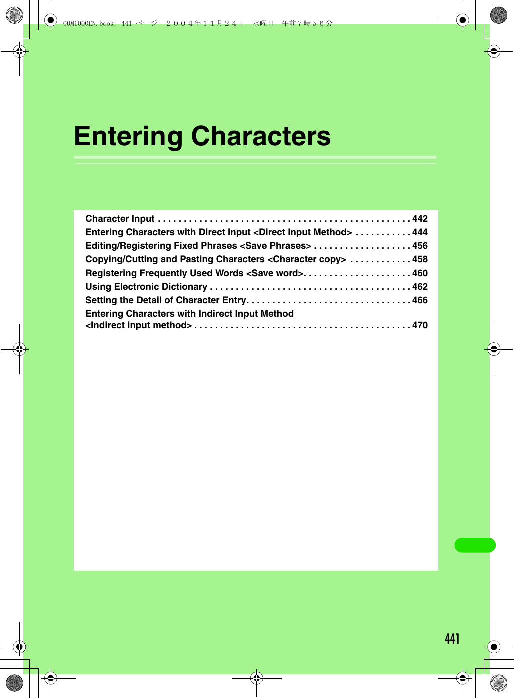 441Entering CharactersCharacter Input . . . . . . . . . . . . . . . . . . . . . . . . . . . . . . . . . . . . . . . . . . . . . . . . . 442Entering Characters with Direct Input &lt;Direct Input Method&gt; . . . . . . . . . . . 444Editing/Registering Fixed Phrases &lt;Save Phrases&gt; . . . . . . . . . . . . . . . . . . . 456Copying/Cutting and Pasting Characters &lt;Character copy&gt;  . . . . . . . . . . . . 458Registering Frequently Used Words &lt;Save word&gt;. . . . . . . . . . . . . . . . . . . . . 460Using Electronic Dictionary . . . . . . . . . . . . . . . . . . . . . . . . . . . . . . . . . . . . . . . 462Setting the Detail of Character Entry. . . . . . . . . . . . . . . . . . . . . . . . . . . . . . . . 466Entering Characters with Indirect Input Method&lt;Indirect input method&gt; . . . . . . . . . . . . . . . . . . . . . . . . . . . . . . . . . . . . . . . . . . 47000M1000EN.book  441 ページ  ２００４年１１月２４日　水曜日　午前７時５６分