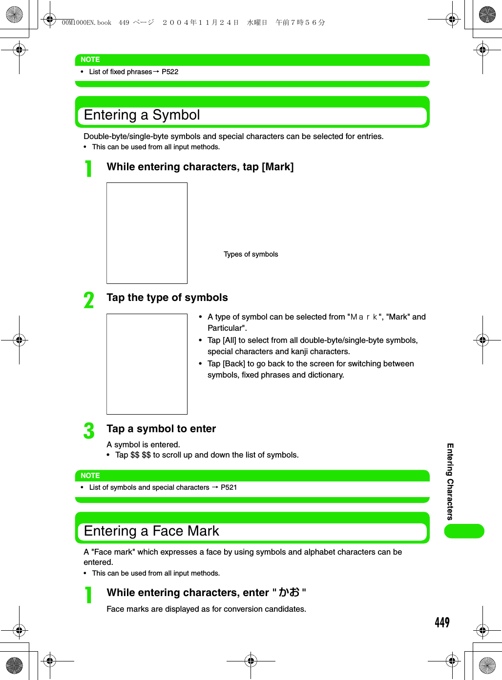 449Entering CharactersNOTE• List of fixed phrases3 P522Entering a SymbolDouble-byte/single-byte symbols and special characters can be selected for entries.• This can be used from all input methods.aWhile entering characters, tap [Mark]bTap the type of symbolscTap a symbol to enterA symbol is entered.• Tap $$ $$ to scroll up and down the list of symbols.NOTE• List of symbols and special characters 3 P521Entering a Face MarkA &quot;Face mark&quot; which expresses a face by using symbols and alphabet characters can be entered. • This can be used from all input methods.aWhile entering characters, enter &quot; かお &quot;Face marks are displayed as for conversion candidates.Types of symbols• A type of symbol can be selected from &quot;Ｍａｒｋ&quot;, &quot;Mark&quot; and Particular&quot;. • Tap [All] to select from all double-byte/single-byte symbols, special characters and kanji characters.• Tap [Back] to go back to the screen for switching between symbols, fixed phrases and dictionary.00M1000EN.book  449 ページ  ２００４年１１月２４日　水曜日　午前７時５６分