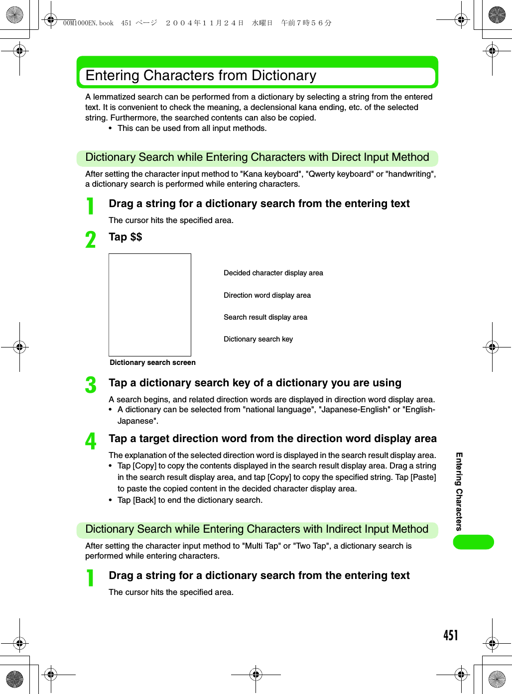 451Entering CharactersEntering Characters from DictionaryA lemmatized search can be performed from a dictionary by selecting a string from the entered text. It is convenient to check the meaning, a declensional kana ending, etc. of the selected string. Furthermore, the searched contents can also be copied.• This can be used from all input methods.Dictionary Search while Entering Characters with Direct Input MethodAfter setting the character input method to &quot;Kana keyboard&quot;, &quot;Qwerty keyboard&quot; or &quot;handwriting&quot;, a dictionary search is performed while entering characters.aDrag a string for a dictionary search from the entering textThe cursor hits the specified area.bTap $$cTap a dictionary search key of a dictionary you are usingA search begins, and related direction words are displayed in direction word display area.• A dictionary can be selected from &quot;national language&quot;, &quot;Japanese-English&quot; or &quot;English-Japanese&quot;.dTap a target direction word from the direction word display areaThe explanation of the selected direction word is displayed in the search result display area. • Tap [Copy] to copy the contents displayed in the search result display area. Drag a string in the search result display area, and tap [Copy] to copy the specified string. Tap [Paste] to paste the copied content in the decided character display area.• Tap [Back] to end the dictionary search.Dictionary Search while Entering Characters with Indirect Input MethodAfter setting the character input method to &quot;Multi Tap&quot; or &quot;Two Tap&quot;, a dictionary search is performed while entering characters. aDrag a string for a dictionary search from the entering textThe cursor hits the specified area.Dictionary search screenDecided character display areaDirection word display areaSearch result display areaDictionary search key00M1000EN.book  451 ページ  ２００４年１１月２４日　水曜日　午前７時５６分