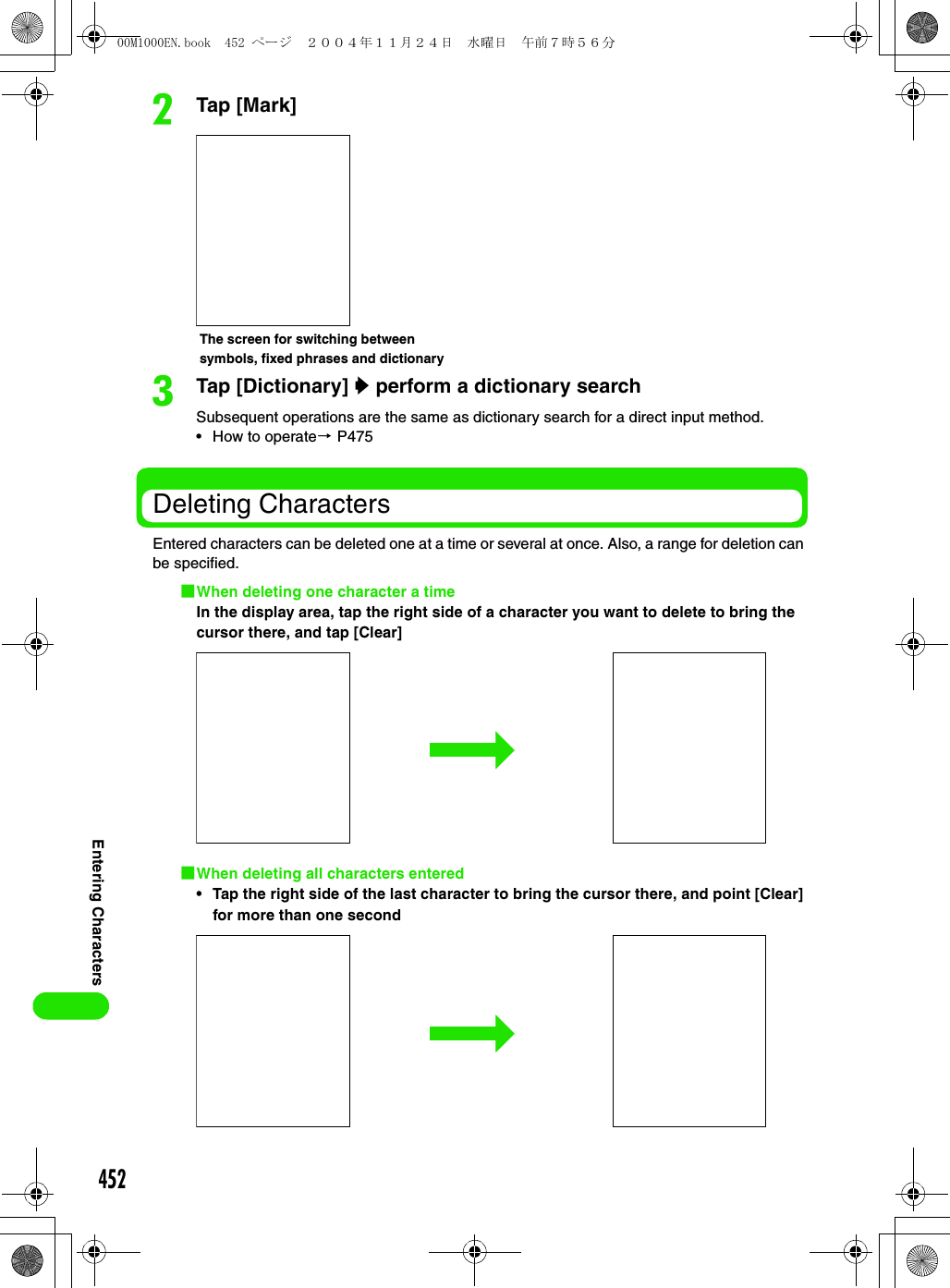 452Entering CharactersbTap [Mark]cTap [Dictionary] y perform a dictionary searchSubsequent operations are the same as dictionary search for a direct input method.• How to operate3 P475Deleting CharactersEntered characters can be deleted one at a time or several at once. Also, a range for deletion can be specified.1When deleting one character a timeIn the display area, tap the right side of a character you want to delete to bring the cursor there, and tap [Clear] 1When deleting all characters entered• Tap the right side of the last character to bring the cursor there, and point [Clear] for more than one secondThe screen for switching between symbols, fixed phrases and dictionary00M1000EN.book  452 ページ  ２００４年１１月２４日　水曜日　午前７時５６分