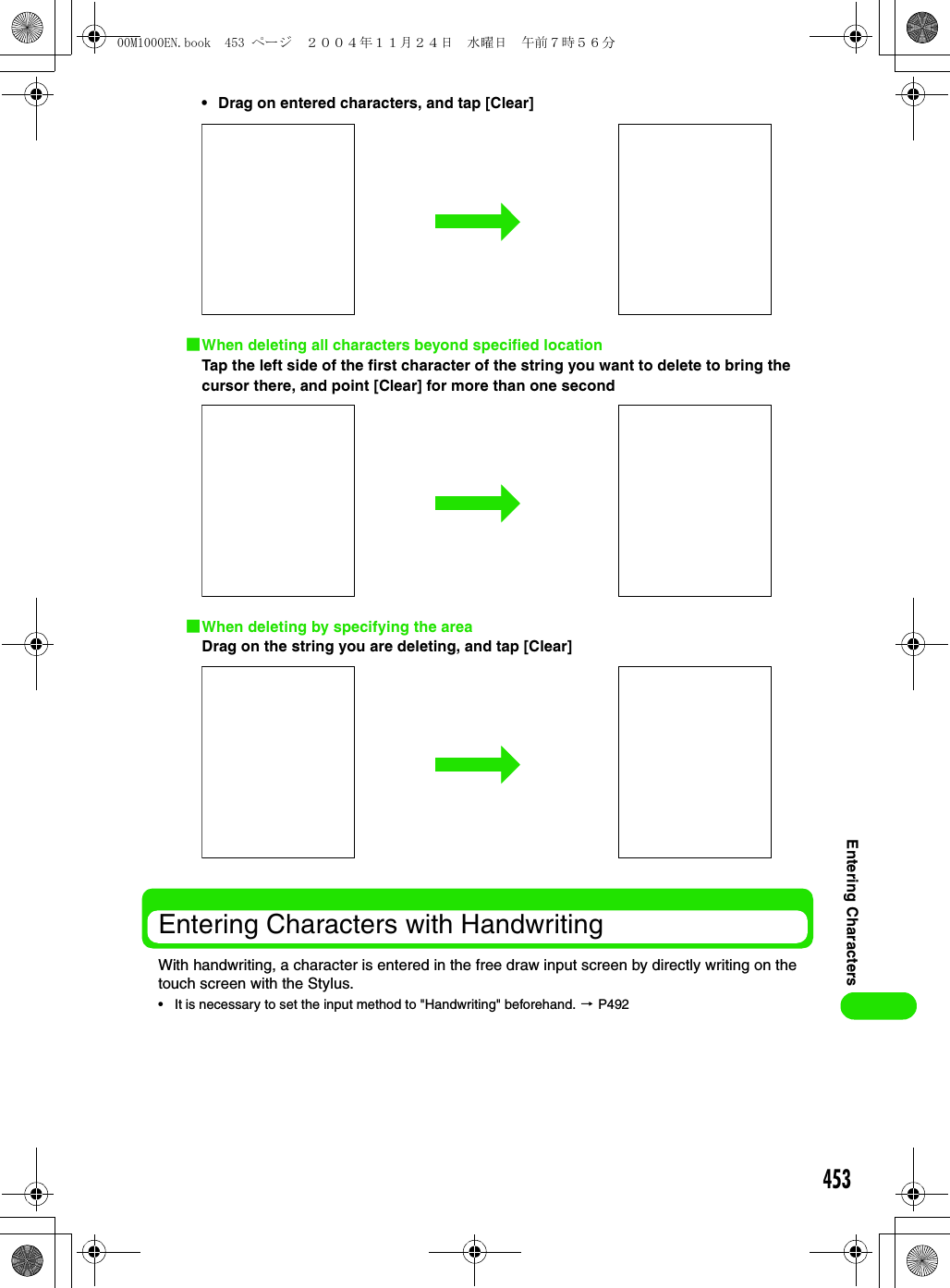 453Entering Characters• Drag on entered characters, and tap [Clear]1When deleting all characters beyond specified locationTap the left side of the first character of the string you want to delete to bring the cursor there, and point [Clear] for more than one second1When deleting by specifying the areaDrag on the string you are deleting, and tap [Clear]Entering Characters with HandwritingWith handwriting, a character is entered in the free draw input screen by directly writing on the touch screen with the Stylus.• It is necessary to set the input method to &quot;Handwriting&quot; beforehand. 3 P49200M1000EN.book  453 ページ  ２００４年１１月２４日　水曜日　午前７時５６分