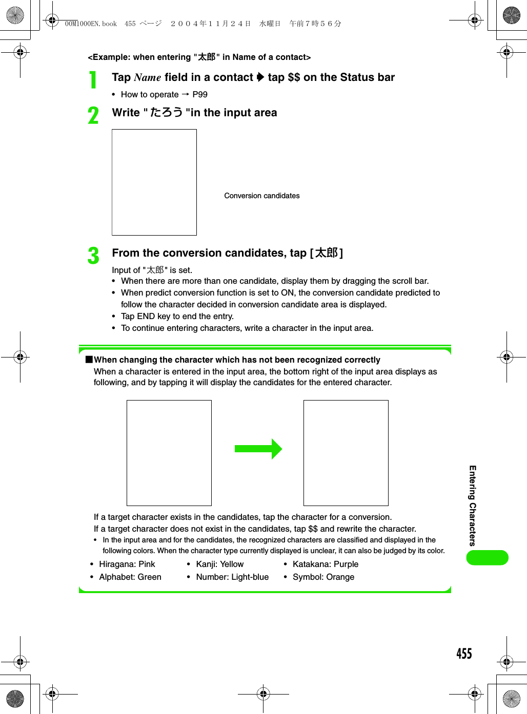 455Entering Characters&lt;Example: when entering &quot;太郎&quot; in Name of a contact&gt;aTap Name field in a contact y tap $$ on the Status bar• How to operate 3 P99bWrite &quot; たろう &quot;in the input area cFrom the conversion candidates, tap [ 太郎 ]Input of &quot;太郎&quot; is set.• When there are more than one candidate, display them by dragging the scroll bar.• When predict conversion function is set to ON, the conversion candidate predicted to follow the character decided in conversion candidate area is displayed.• Tap END key to end the entry.• To continue entering characters, write a character in the input area.1When changing the character which has not been recognized correctlyWhen a character is entered in the input area, the bottom right of the input area displays as following, and by tapping it will display the candidates for the entered character.If a target character exists in the candidates, tap the character for a conversion.If a target character does not exist in the candidates, tap $$ and rewrite the character.• In the input area and for the candidates, the recognized characters are classified and displayed in the following colors. When the character type currently displayed is unclear, it can also be judged by its color.• Hiragana: Pink• Alphabet: Green• Kanji: Yellow• Number: Light-blue• Katakana: Purple • Symbol: OrangeConversion candidates00M1000EN.book  455 ページ  ２００４年１１月２４日　水曜日　午前７時５６分