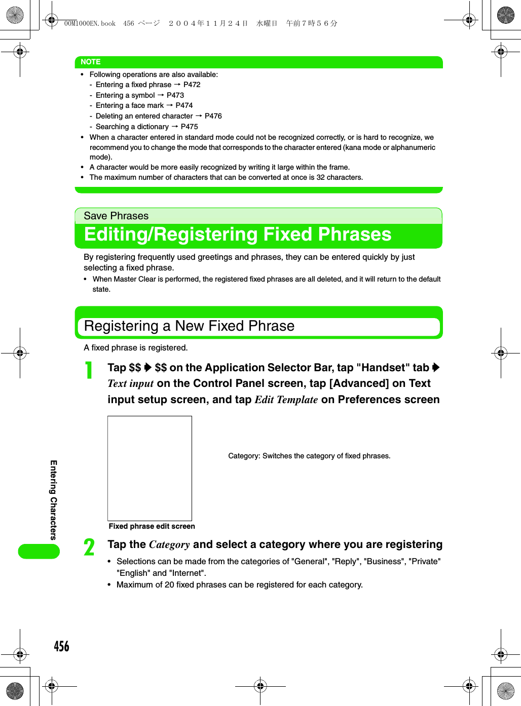 456Entering CharactersNOTE• Following operations are also available:- Entering a fixed phrase 3 P472- Entering a symbol 3 P473- Entering a face mark 3 P474- Deleting an entered character 3 P476- Searching a dictionary 3 P475• When a character entered in standard mode could not be recognized correctly, or is hard to recognize, we recommend you to change the mode that corresponds to the character entered (kana mode or alphanumeric mode). • A character would be more easily recognized by writing it large within the frame. • The maximum number of characters that can be converted at once is 32 characters.Save PhrasesEditing/Registering Fixed PhrasesBy registering frequently used greetings and phrases, they can be entered quickly by just selecting a fixed phrase.• When Master Clear is performed, the registered fixed phrases are all deleted, and it will return to the default state. Registering a New Fixed PhraseA fixed phrase is registered.aTap $$ y $$ on the Application Selector Bar, tap &quot;Handset&quot; tab y Text input on the Control Panel screen, tap [Advanced] on Text input setup screen, and tap Edit Template on Preferences screenbTap the Category and select a category where you are registering• Selections can be made from the categories of &quot;General&quot;, &quot;Reply&quot;, &quot;Business&quot;, &quot;Private&quot; &quot;English&quot; and &quot;Internet&quot;.• Maximum of 20 fixed phrases can be registered for each category.Fixed phrase edit screenCategory: Switches the category of fixed phrases.00M1000EN.book  456 ページ  ２００４年１１月２４日　水曜日　午前７時５６分