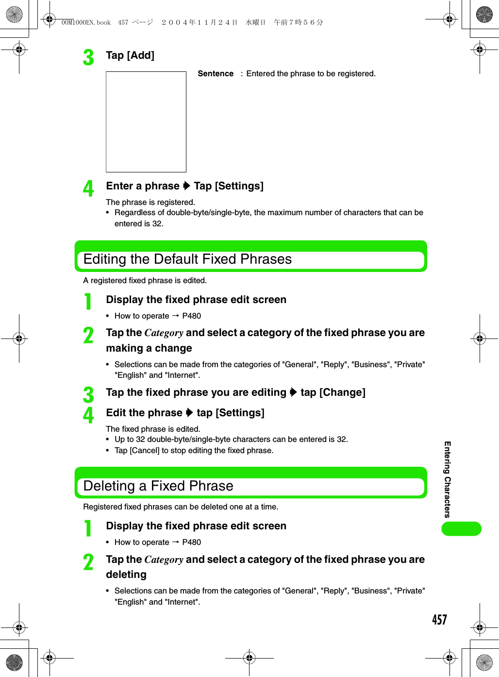 457Entering CharacterscTap [Add]dEnter a phrase y Tap [Settings]The phrase is registered.• Regardless of double-byte/single-byte, the maximum number of characters that can be entered is 32.Editing the Default Fixed PhrasesA registered fixed phrase is edited.aDisplay the fixed phrase edit screen• How to operate 3 P480bTap the Category and select a category of the fixed phrase you are making a change• Selections can be made from the categories of &quot;General&quot;, &quot;Reply&quot;, &quot;Business&quot;, &quot;Private&quot; &quot;English&quot; and &quot;Internet&quot;.cTap the fixed phrase you are editing y tap [Change]dEdit the phrase y tap [Settings]The fixed phrase is edited.• Up to 32 double-byte/single-byte characters can be entered is 32.• Tap [Cancel] to stop editing the fixed phrase.Deleting a Fixed PhraseRegistered fixed phrases can be deleted one at a time.aDisplay the fixed phrase edit screen• How to operate 3 P480bTap the Category and select a category of the fixed phrase you are deleting• Selections can be made from the categories of &quot;General&quot;, &quot;Reply&quot;, &quot;Business&quot;, &quot;Private&quot; &quot;English&quot; and &quot;Internet&quot;.Sentence : Entered the phrase to be registered.00M1000EN.book  457 ページ  ２００４年１１月２４日　水曜日　午前７時５６分