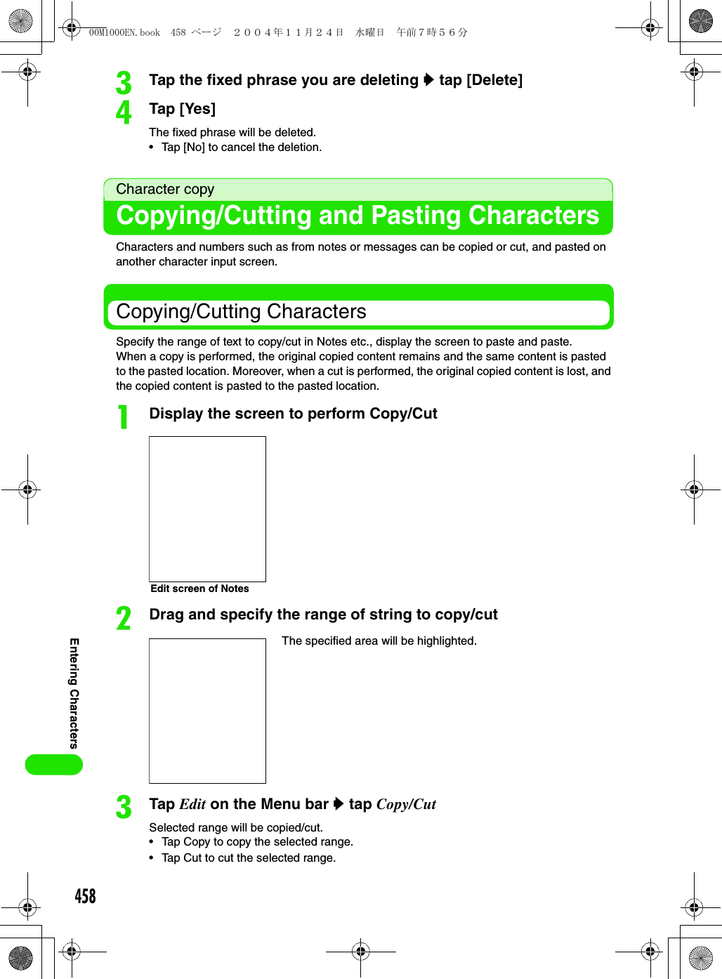 458Entering CharacterscTap the fixed phrase you are deleting y tap [Delete]dTap [Yes]The fixed phrase will be deleted.• Tap [No] to cancel the deletion.Character copyCopying/Cutting and Pasting CharactersCharacters and numbers such as from notes or messages can be copied or cut, and pasted on another character input screen.Copying/Cutting CharactersSpecify the range of text to copy/cut in Notes etc., display the screen to paste and paste.When a copy is performed, the original copied content remains and the same content is pasted to the pasted location. Moreover, when a cut is performed, the original copied content is lost, and the copied content is pasted to the pasted location.aDisplay the screen to perform Copy/CutbDrag and specify the range of string to copy/cutcTap Edit on the Menu bar y tap Copy/CutSelected range will be copied/cut.• Tap Copy to copy the selected range.• Tap Cut to cut the selected range.The specified area will be highlighted.Edit screen of Notes00M1000EN.book  458 ページ  ２００４年１１月２４日　水曜日　午前７時５６分