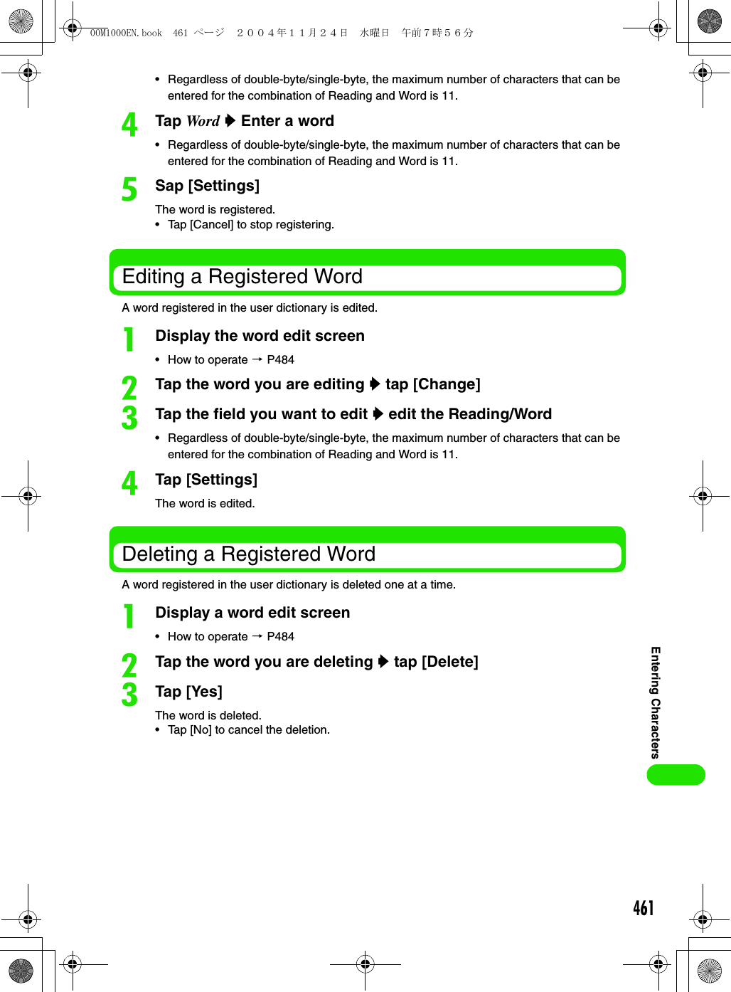 461Entering Characters• Regardless of double-byte/single-byte, the maximum number of characters that can be entered for the combination of Reading and Word is 11. dTap Word y Enter a word• Regardless of double-byte/single-byte, the maximum number of characters that can be entered for the combination of Reading and Word is 11.eSap [Settings]The word is registered.• Tap [Cancel] to stop registering. Editing a Registered WordA word registered in the user dictionary is edited.aDisplay the word edit screen• How to operate 3 P484bTap the word you are editing y tap [Change]cTap the field you want to edit y edit the Reading/Word• Regardless of double-byte/single-byte, the maximum number of characters that can be entered for the combination of Reading and Word is 11.dTap [Settings]The word is edited.Deleting a Registered WordA word registered in the user dictionary is deleted one at a time.aDisplay a word edit screen• How to operate 3 P484bTap the word you are deleting y tap [Delete]cTap [Yes]The word is deleted.• Tap [No] to cancel the deletion.00M1000EN.book  461 ページ  ２００４年１１月２４日　水曜日　午前７時５６分