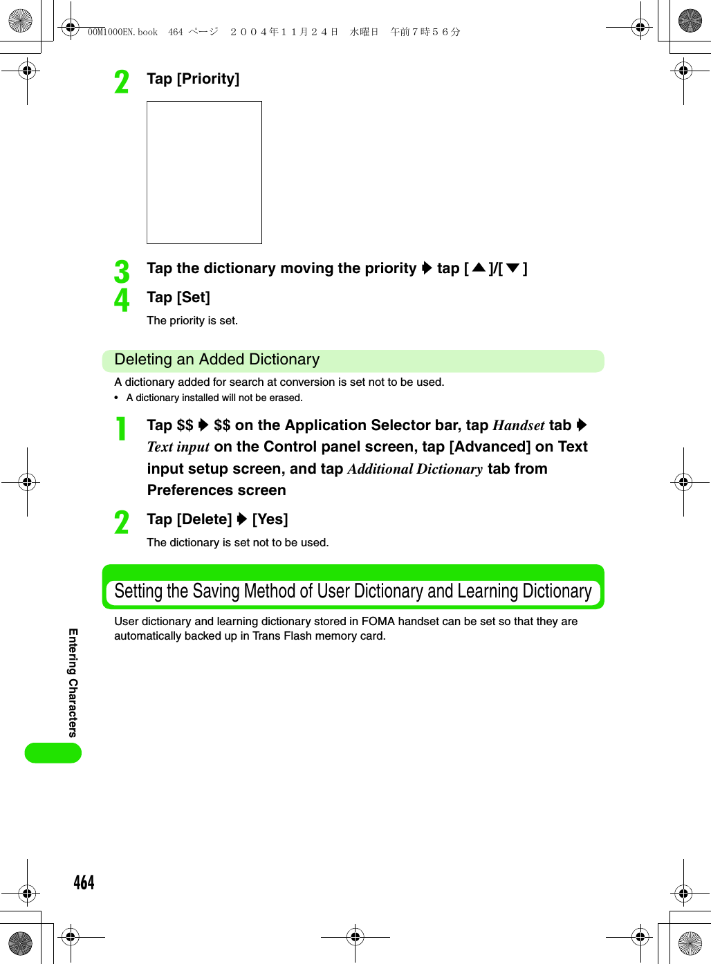 464Entering CharactersbTap [Priority]cTap the dictionary moving the priority y tap [ ▲]/[ ▼]dTap [Set]The priority is set. Deleting an Added DictionaryA dictionary added for search at conversion is set not to be used.• A dictionary installed will not be erased.aTap $$ y $$ on the Application Selector bar, tap Handset tab y Text input on the Control panel screen, tap [Advanced] on Text input setup screen, and tap Additional Dictionary tab from Preferences screenbTap [Delete] y [Yes]The dictionary is set not to be used.Setting the Saving Method of User Dictionary and Learning DictionaryUser dictionary and learning dictionary stored in FOMA handset can be set so that they are automatically backed up in Trans Flash memory card. 00M1000EN.book  464 ページ  ２００４年１１月２４日　水曜日　午前７時５６分