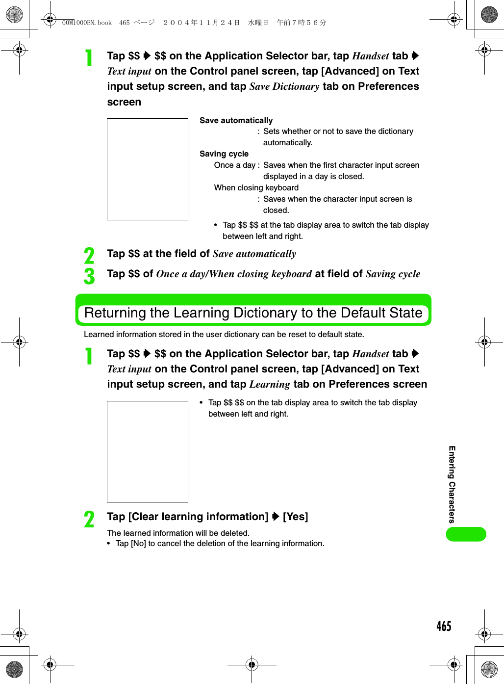 465Entering CharactersaTap $$ y $$ on the Application Selector bar, tap Handset tab y Text input on the Control panel screen, tap [Advanced] on Text input setup screen, and tap Save Dictionary tab on Preferences screenbTap $$ at the field of Save automaticallycTap $$ of Once a day/When closing keyboard at field of Saving cycleReturning the Learning Dictionary to the Default StateLearned information stored in the user dictionary can be reset to default state. aTap $$ y $$ on the Application Selector bar, tap Handset tab y Text input on the Control panel screen, tap [Advanced] on Text input setup screen, and tap Learning tab on Preferences screenbTap [Clear learning information] y [Yes]The learned information will be deleted.• Tap [No] to cancel the deletion of the learning information.Save automatically: Sets whether or not to save the dictionary automatically. Saving cycle Once a day : Saves when the first character input screen displayed in a day is closed. When closing keyboard: Saves when the character input screen is closed.• Tap $$ $$ at the tab display area to switch the tab display between left and right.• Tap $$ $$ on the tab display area to switch the tab display between left and right.00M1000EN.book  465 ページ  ２００４年１１月２４日　水曜日　午前７時５６分