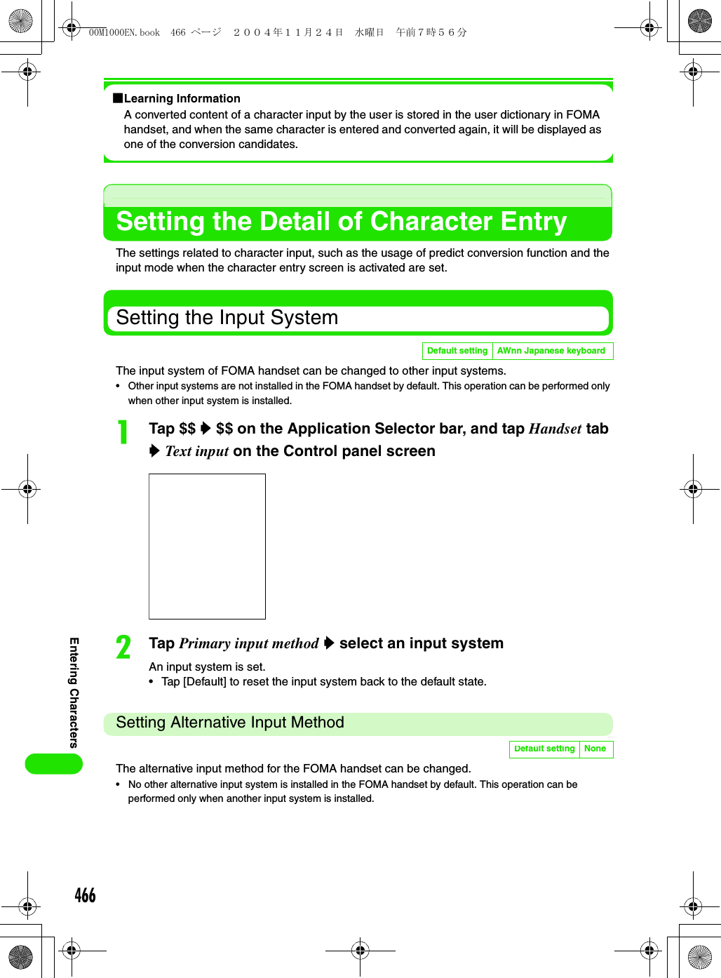 466Entering Characters1Learning InformationA converted content of a character input by the user is stored in the user dictionary in FOMA handset, and when the same character is entered and converted again, it will be displayed as one of the conversion candidates.Setting the Detail of Character EntryThe settings related to character input, such as the usage of predict conversion function and the input mode when the character entry screen is activated are set. Setting the Input System The input system of FOMA handset can be changed to other input systems. • Other input systems are not installed in the FOMA handset by default. This operation can be performed only when other input system is installed.aTap $$ y $$ on the Application Selector bar, and tap Handset tab y Text input on the Control panel screenbTap Primary input method y select an input systemAn input system is set.• Tap [Default] to reset the input system back to the default state.Setting Alternative Input MethodThe alternative input method for the FOMA handset can be changed. • No other alternative input system is installed in the FOMA handset by default. This operation can be performed only when another input system is installed.Default setting AWnn Japanese keyboardDefault setting None00M1000EN.book  466 ページ  ２００４年１１月２４日　水曜日　午前７時５６分