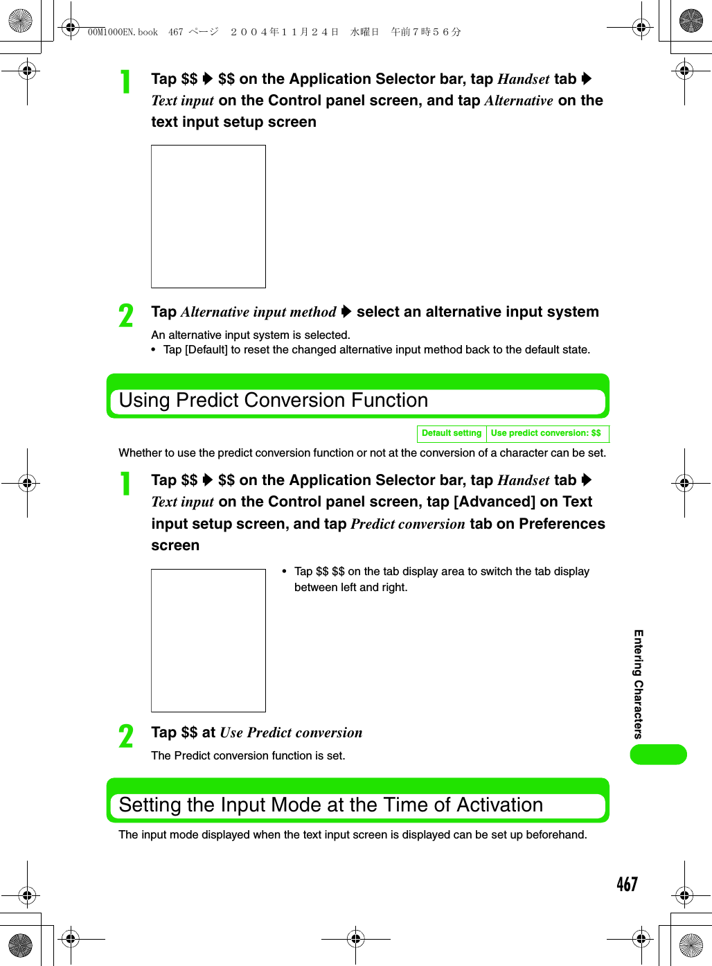 467Entering CharactersaTap $$ y $$ on the Application Selector bar, tap Handset tab y Text input on the Control panel screen, and tap Alternative on the text input setup screenbTap Alternative input method y select an alternative input systemAn alternative input system is selected.• Tap [Default] to reset the changed alternative input method back to the default state.Using Predict Conversion FunctionWhether to use the predict conversion function or not at the conversion of a character can be set. aTap $$ y $$ on the Application Selector bar, tap Handset tab y Text input on the Control panel screen, tap [Advanced] on Text input setup screen, and tap Predict conversion tab on Preferences screenbTap $$ at Use Predict conversionThe Predict conversion function is set.Setting the Input Mode at the Time of ActivationThe input mode displayed when the text input screen is displayed can be set up beforehand.Default setting Use predict conversion: $$• Tap $$ $$ on the tab display area to switch the tab display between left and right.00M1000EN.book  467 ページ  ２００４年１１月２４日　水曜日　午前７時５６分