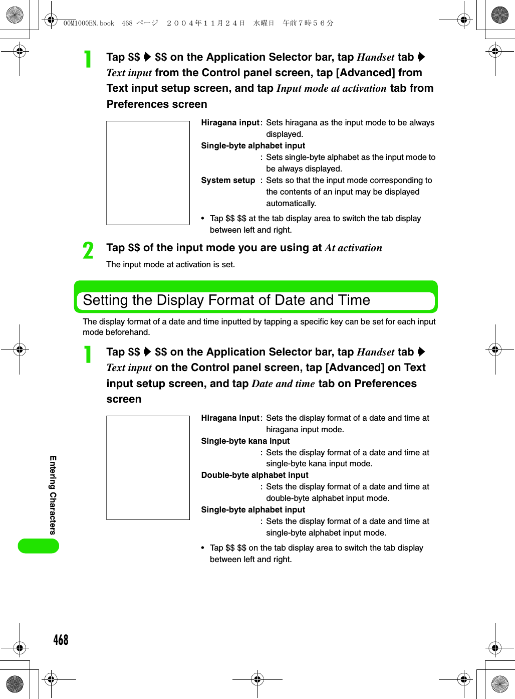 468Entering CharactersaTap $$ y $$ on the Application Selector bar, tap Handset tab y Text input from the Control panel screen, tap [Advanced] from Text input setup screen, and tap Input mode at activation tab from Preferences screenbTap $$ of the input mode you are using at At activationThe input mode at activation is set. Setting the Display Format of Date and TimeThe display format of a date and time inputted by tapping a specific key can be set for each input mode beforehand. aTap $$ y $$ on the Application Selector bar, tap Handset tab y Text input on the Control panel screen, tap [Advanced] on Text input setup screen, and tap Date and time tab on Preferences screenHiragana input: Sets hiragana as the input mode to be always displayed.Single-byte alphabet input: Sets single-byte alphabet as the input mode to be always displayed.System setup : Sets so that the input mode corresponding to the contents of an input may be displayed automatically.• Tap $$ $$ at the tab display area to switch the tab display between left and right.Hiragana input: Sets the display format of a date and time at hiragana input mode.Single-byte kana input: Sets the display format of a date and time at single-byte kana input mode.Double-byte alphabet input: Sets the display format of a date and time at double-byte alphabet input mode.Single-byte alphabet input: Sets the display format of a date and time at single-byte alphabet input mode.• Tap $$ $$ on the tab display area to switch the tab display between left and right.00M1000EN.book  468 ページ  ２００４年１１月２４日　水曜日　午前７時５６分