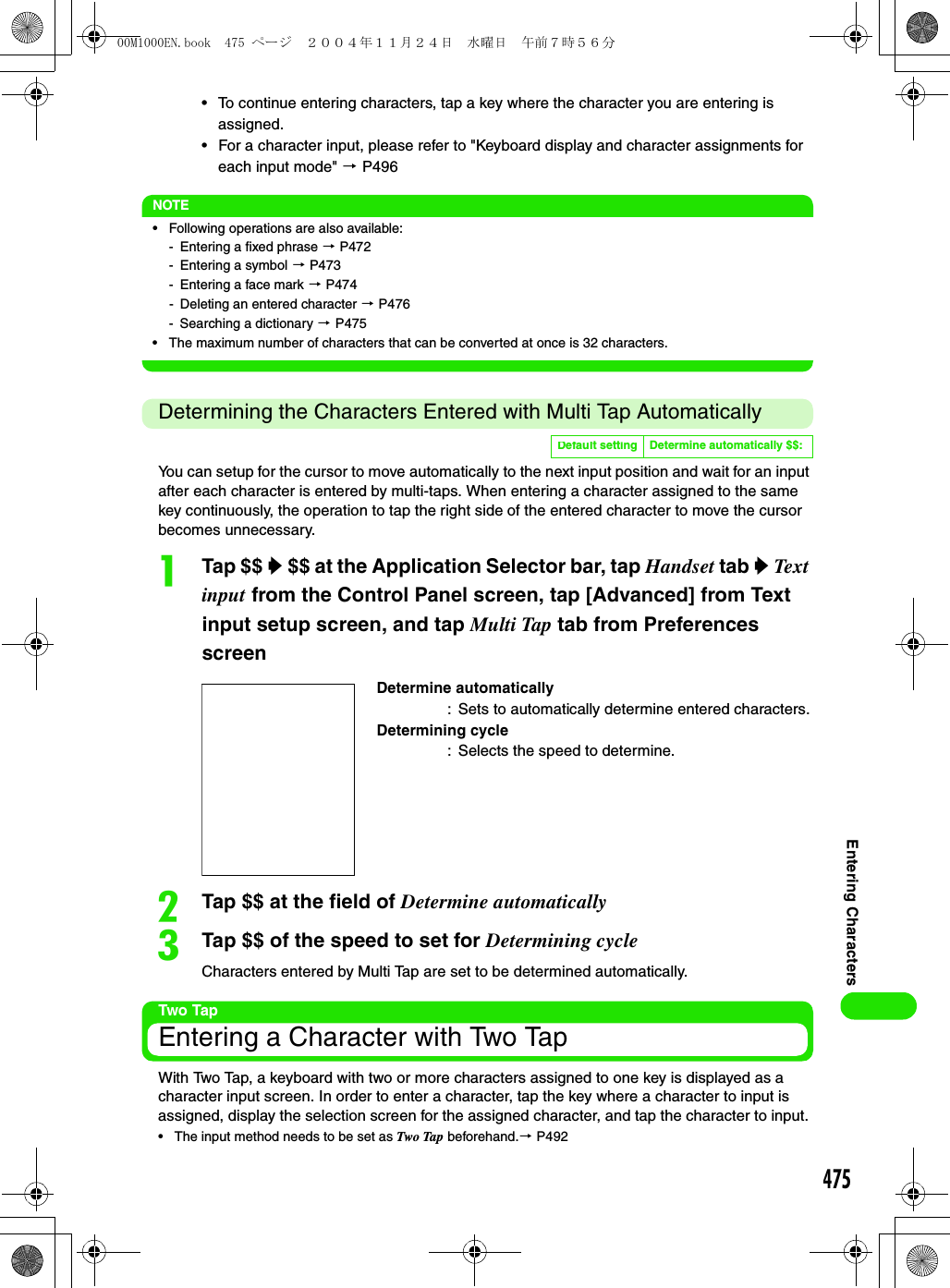 475Entering Characters• To continue entering characters, tap a key where the character you are entering is assigned.• For a character input, please refer to &quot;Keyboard display and character assignments for each input mode&quot; 3 P496NOTE• Following operations are also available:- Entering a fixed phrase 3 P472- Entering a symbol 3 P473- Entering a face mark 3 P474- Deleting an entered character 3 P476- Searching a dictionary 3 P475• The maximum number of characters that can be converted at once is 32 characters.Determining the Characters Entered with Multi Tap AutomaticallyYou can setup for the cursor to move automatically to the next input position and wait for an input after each character is entered by multi-taps. When entering a character assigned to the same key continuously, the operation to tap the right side of the entered character to move the cursor becomes unnecessary.aTap $$ y $$ at the Application Selector bar, tap Handset tab y Text input from the Control Panel screen, tap [Advanced] from Text input setup screen, and tap Multi Tap tab from Preferences screenbTap $$ at the field of Determine automaticallycTap $$ of the speed to set for Determining cycleCharacters entered by Multi Tap are set to be determined automatically.Two TapEntering a Character with Two TapWith Two Tap, a keyboard with two or more characters assigned to one key is displayed as a character input screen. In order to enter a character, tap the key where a character to input is assigned, display the selection screen for the assigned character, and tap the character to input. • The input method needs to be set as Two Tap beforehand.3 P492Default setting Determine automatically $$:Determine automatically: Sets to automatically determine entered characters.Determining cycle: Selects the speed to determine.00M1000EN.book  475 ページ  ２００４年１１月２４日　水曜日　午前７時５６分