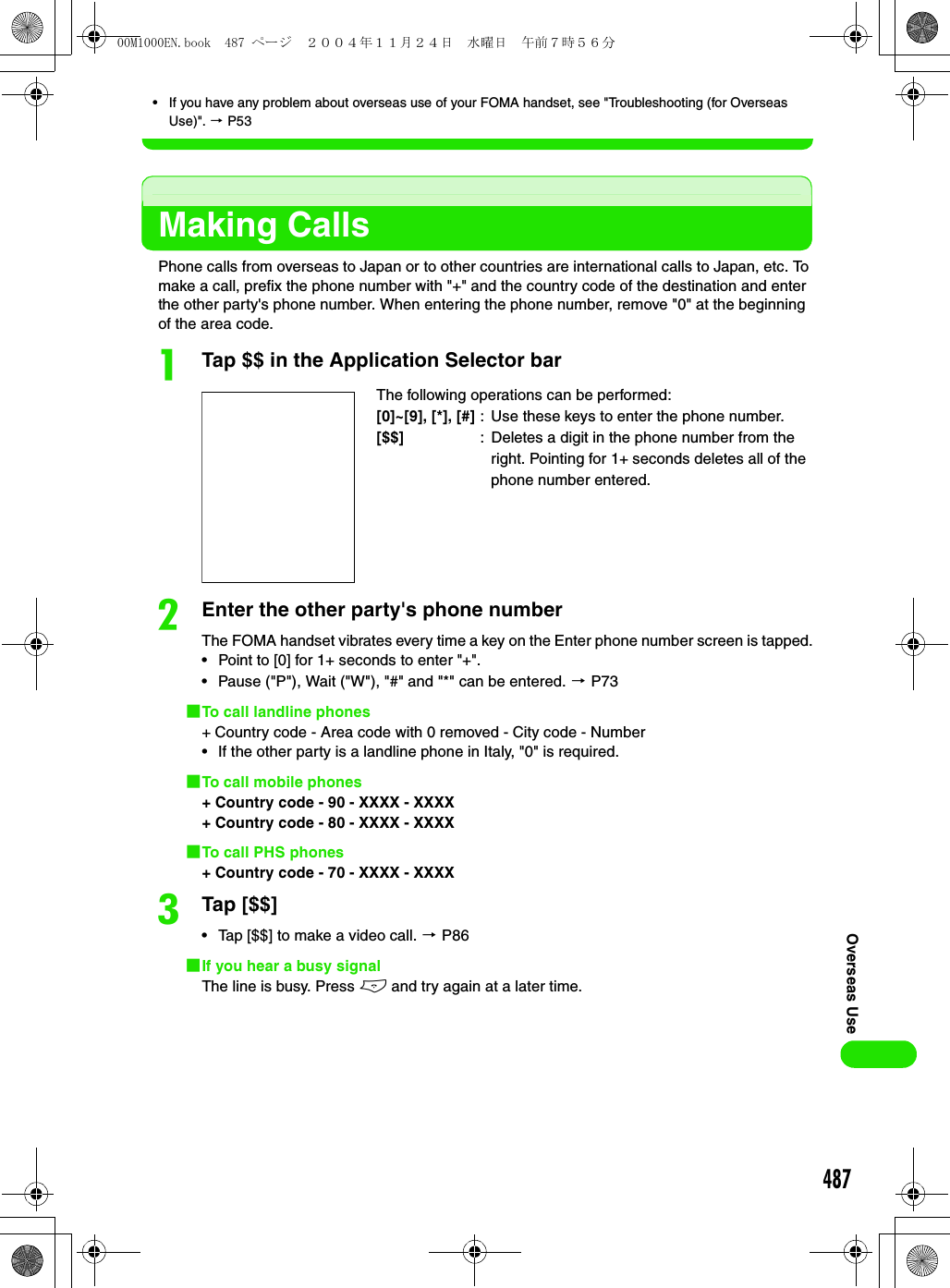 487Overseas Use• If you have any problem about overseas use of your FOMA handset, see &quot;Troubleshooting (for Overseas Use)&quot;. 3 P53Making CallsPhone calls from overseas to Japan or to other countries are international calls to Japan, etc. To make a call, prefix the phone number with &quot;+&quot; and the country code of the destination and enter the other party&apos;s phone number. When entering the phone number, remove &quot;0&quot; at the beginning of the area code. aTap $$ in the Application Selector barbEnter the other party&apos;s phone numberThe FOMA handset vibrates every time a key on the Enter phone number screen is tapped.• Point to [0] for 1+ seconds to enter &quot;+&quot;.• Pause (&quot;P&quot;), Wait (&quot;W&quot;), &quot;#&quot; and &quot;*&quot; can be entered. 3 P731To call landline phones+ Country code - Area code with 0 removed - City code - Number• If the other party is a landline phone in Italy, &quot;0&quot; is required.1To call mobile phones+ Country code - 90 - XXXX - XXXX+ Country code - 80 - XXXX - XXXX1To call PHS phones+ Country code - 70 - XXXX - XXXXcTap [$$]• Tap [$$] to make a video call. 3 P861If you hear a busy signalThe line is busy. Press e and try again at a later time.The following operations can be performed:[0]~[9], [*], [#] : Use these keys to enter the phone number.[$$] : Deletes a digit in the phone number from the right. Pointing for 1+ seconds deletes all of the phone number entered.00M1000EN.book  487 ページ  ２００４年１１月２４日　水曜日　午前７時５６分