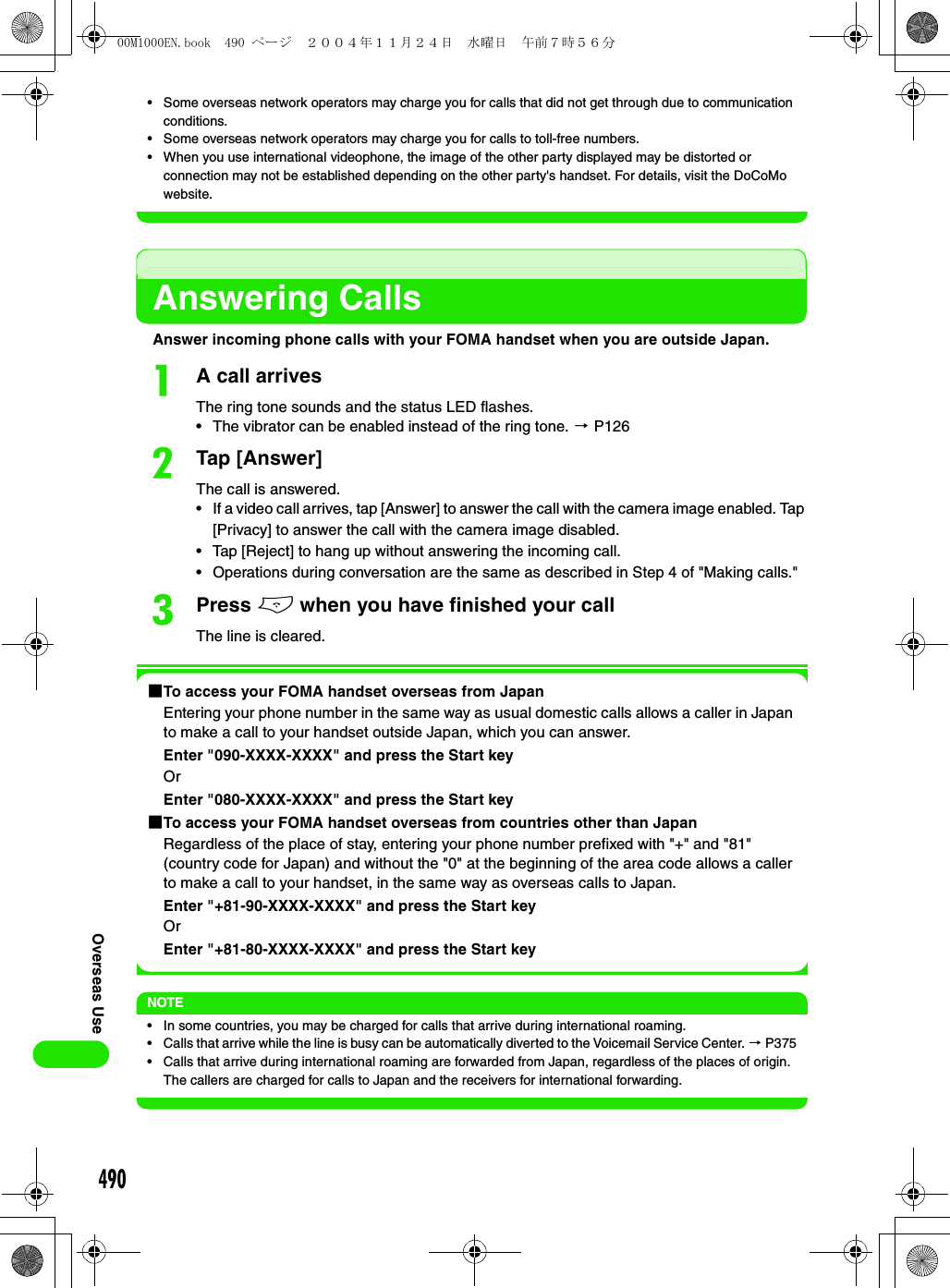 490Overseas Use• Some overseas network operators may charge you for calls that did not get through due to communication conditions.• Some overseas network operators may charge you for calls to toll-free numbers.• When you use international videophone, the image of the other party displayed may be distorted or connection may not be established depending on the other party&apos;s handset. For details, visit the DoCoMo website.Answering CallsAnswer incoming phone calls with your FOMA handset when you are outside Japan.aA call arrivesThe ring tone sounds and the status LED flashes.• The vibrator can be enabled instead of the ring tone. 3 P126bTap [Answer]The call is answered.• If a video call arrives, tap [Answer] to answer the call with the camera image enabled. Tap [Privacy] to answer the call with the camera image disabled.• Tap [Reject] to hang up without answering the incoming call.• Operations during conversation are the same as described in Step 4 of &quot;Making calls.&quot;cPress e when you have finished your callThe line is cleared. 1To access your FOMA handset overseas from JapanEntering your phone number in the same way as usual domestic calls allows a caller in Japan to make a call to your handset outside Japan, which you can answer.Enter &quot;090-XXXX-XXXX&quot; and press the Start keyOrEnter &quot;080-XXXX-XXXX&quot; and press the Start key1To access your FOMA handset overseas from countries other than JapanRegardless of the place of stay, entering your phone number prefixed with &quot;+&quot; and &quot;81&quot; (country code for Japan) and without the &quot;0&quot; at the beginning of the area code allows a caller to make a call to your handset, in the same way as overseas calls to Japan.Enter &quot;+81-90-XXXX-XXXX&quot; and press the Start keyOrEnter &quot;+81-80-XXXX-XXXX&quot; and press the Start keyNOTE• In some countries, you may be charged for calls that arrive during international roaming.• Calls that arrive while the line is busy can be automatically diverted to the Voicemail Service Center. 3 P375• Calls that arrive during international roaming are forwarded from Japan, regardless of the places of origin. The callers are charged for calls to Japan and the receivers for international forwarding.00M1000EN.book  490 ページ  ２００４年１１月２４日　水曜日　午前７時５６分