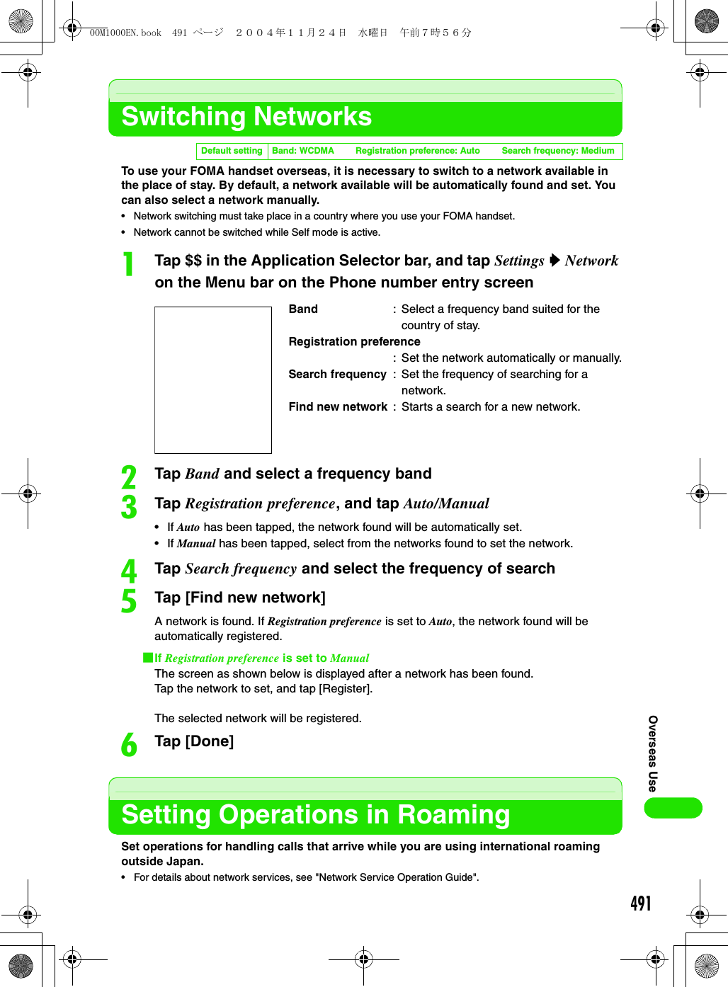491Overseas UseSwitching NetworksTo use your FOMA handset overseas, it is necessary to switch to a network available in the place of stay. By default, a network available will be automatically found and set. You can also select a network manually. • Network switching must take place in a country where you use your FOMA handset.• Network cannot be switched while Self mode is active.aTap $$ in the Application Selector bar, and tap Settings y Network on the Menu bar on the Phone number entry screenbTap Band and select a frequency bandcTap Registration preference, and tap Auto/Manual•If Auto has been tapped, the network found will be automatically set.•If Manual has been tapped, select from the networks found to set the network.dTap Search frequency and select the frequency of searcheTap [Find new network]A network is found. If Registration preference is set to Auto, the network found will be automatically registered.1If Registration preference is set to ManualThe screen as shown below is displayed after a network has been found.Tap the network to set, and tap [Register].The selected network will be registered.fTap [Done]Setting Operations in RoamingSet operations for handling calls that arrive while you are using international roaming outside Japan.• For details about network services, see &quot;Network Service Operation Guide&quot;.Default setting Band: WCDMA Registration preference: Auto Search frequency: MediumBand : Select a frequency band suited for the country of stay.Registration preference: Set the network automatically or manually.Search frequency : Set the frequency of searching for a network.Find new network : Starts a search for a new network.00M1000EN.book  491 ページ  ２００４年１１月２４日　水曜日　午前７時５６分