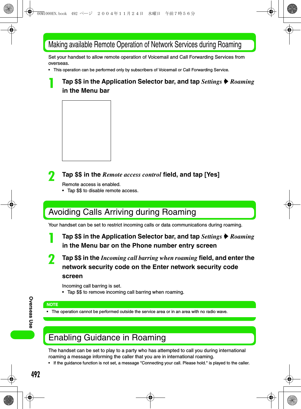 492Overseas UseMaking available Remote Operation of Network Services during RoamingSet your handset to allow remote operation of Voicemail and Call Forwarding Services from overseas.• This operation can be performed only by subscribers of Voicemail or Call Forwarding Service.aTap $$ in the Application Selector bar, and tap Settings y Roaming in the Menu barbTap $$ in the Remote access control field, and tap [Yes]Remote access is enabled.• Tap $$ to disable remote access.Avoiding Calls Arriving during RoamingYour handset can be set to restrict incoming calls or data communications during roaming.aTap $$ in the Application Selector bar, and tap Settings y Roaming in the Menu bar on the Phone number entry screenbTap $$ in the Incoming call barring when roaming field, and enter the network security code on the Enter network security code screenIncoming call barring is set.• Tap $$ to remove incoming call barring when roaming.NOTE• The operation cannot be performed outside the service area or in an area with no radio wave.Enabling Guidance in RoamingThe handset can be set to play to a party who has attempted to call you during international roaming a message informing the caller that you are in international roaming.• If the guidance function is not set, a message &quot;Connecting your call. Please hold.&quot; is played to the caller.00M1000EN.book  492 ページ  ２００４年１１月２４日　水曜日　午前７時５６分