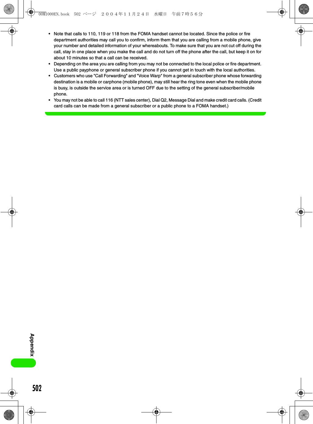502Appendix• Note that calls to 110, 119 or 118 from the FOMA handset cannot be located. Since the police or fire department authorities may call you to confirm, inform them that you are calling from a mobile phone, give your number and detailed information of your whereabouts. To make sure that you are not cut off during the call, stay in one place when you make the call and do not turn off the phone after the call, but keep it on for about 10 minutes so that a call can be received.• Depending on the area you are calling from you may not be connected to the local police or fire department. Use a public payphone or general subscriber phone if you cannot get in touch with the local authorities.• Customers who use &quot;Call Forwarding&quot; and &quot;Voice Warp&quot; from a general subscriber phone whose forwarding destination is a mobile or carphone (mobile phone), may still hear the ring tone even when the mobile phone is busy, is outside the service area or is turned OFF due to the setting of the general subscriber/mobile phone.• You may not be able to call 116 (NTT sales center), Dial Q2, Message Dial and make credit card calls. (Credit card calls can be made from a general subscriber or a public phone to a FOMA handset.)00M1000EN.book  502 ページ  ２００４年１１月２４日　水曜日　午前７時５６分