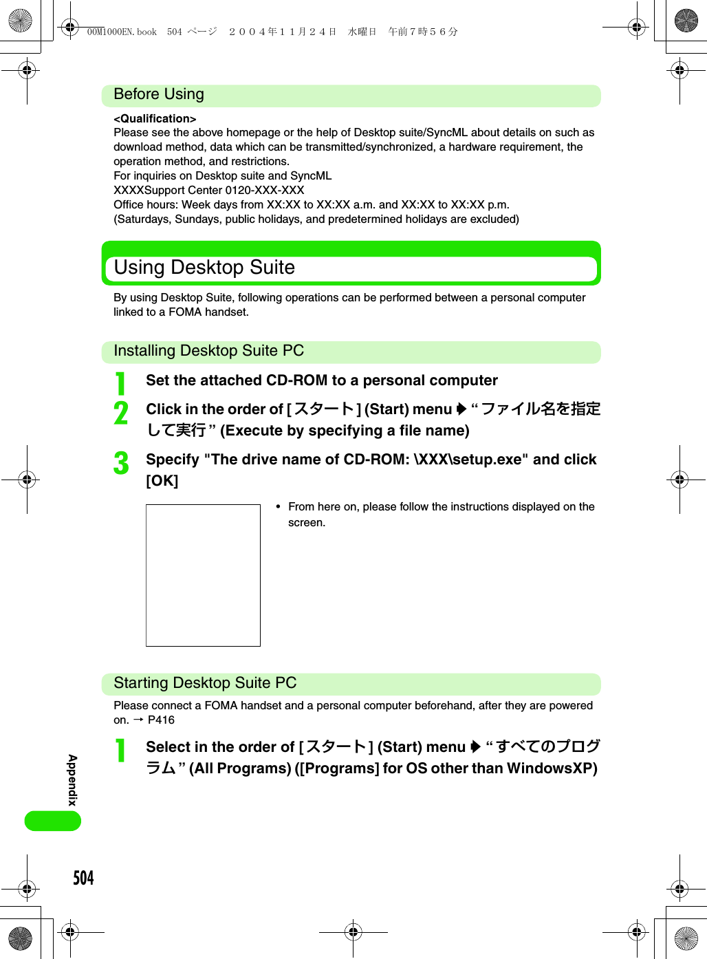 504AppendixBefore Using&lt;Qualification&gt;Please see the above homepage or the help of Desktop suite/SyncML about details on such as download method, data which can be transmitted/synchronized, a hardware requirement, the operation method, and restrictions.For inquiries on Desktop suite and SyncMLXXXXSupport Center 0120-XXX-XXXOffice hours: Week days from XX:XX to XX:XX a.m. and XX:XX to XX:XX p.m.(Saturdays, Sundays, public holidays, and predetermined holidays are excluded)Using Desktop SuiteBy using Desktop Suite, following operations can be performed between a personal computer linked to a FOMA handset.Installing Desktop Suite PCaSet the attached CD-ROM to a personal computerbClick in the order of [スタート ] (Start) menu y “ ファイル名を指定して実行 ” (Execute by specifying a file name)cSpecify &quot;The drive name of CD-ROM: \XXX\setup.exe&quot; and click [OK]Starting Desktop Suite PCPlease connect a FOMA handset and a personal computer beforehand, after they are powered on. 3 P416aSelect in the order of [ スタート ] (Start) menu y “ すべてのプログラム ” (All Programs) ([Programs] for OS other than WindowsXP) • From here on, please follow the instructions displayed on the screen.00M1000EN.book  504 ページ  ２００４年１１月２４日　水曜日　午前７時５６分