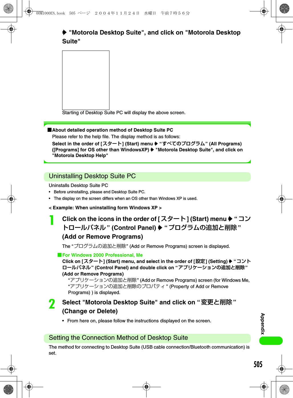 505Appendixy &quot;Motorola Desktop Suite&quot;, and click on &quot;Motorola Desktop Suite&quot;Starting of Desktop Suite PC will display the above screen.1About detailed operation method of Desktop Suite PCPlease refer to the help file. The display method is as follows:Select in the order of [スタート] (Start) menu y “すべてのプログラム” (All Programs) ([Programs] for OS other than WindowsXP) y &quot;Motorola Desktop Suite&quot;, and click on &quot;Motorola Desktop Help&quot;Uninstalling Desktop Suite PCUninstalls Desktop Suite PC• Before uninstalling, please end Desktop Suite PC.• The display on the screen differs when an OS other than Windows XP is used.&lt; Example: When uninstalling form Windows XP &gt;aClick on the icons in the order of [スタート ] (Start) menu y “ コントロールパネル ” (Control Panel) y “ プログラムの追加と削除 ” (Add or Remove Programs)The “プログラムの追加と削除” (Add or Remove Programs) screen is displayed.1For Windows 2000 Professional, MeClick on [スタート] (Start) menu, and select in the order of [設定] (Setting) y “ コントロールパネル” (Control Panel) and double click on “アプリケーションの追加と削除” (Add or Remove Programs)“アプリケーションの追加と削除” (Add or Remove Programs) screen (for Windows Me, “アプリケーションの追加と削除のプロパティ ” (Property of Add or Remove Programs) ) is displayed.bSelect &quot;Motorola Desktop Suite&quot; and click on “ 変更と削除 ” (Change or Delete)• From here on, please follow the instructions displayed on the screen.Setting the Connection Method of Desktop SuiteThe method for connecting to Desktop Suite (USB cable connection/Bluetooth communication) is set.00M1000EN.book  505 ページ  ２００４年１１月２４日　水曜日　午前７時５６分