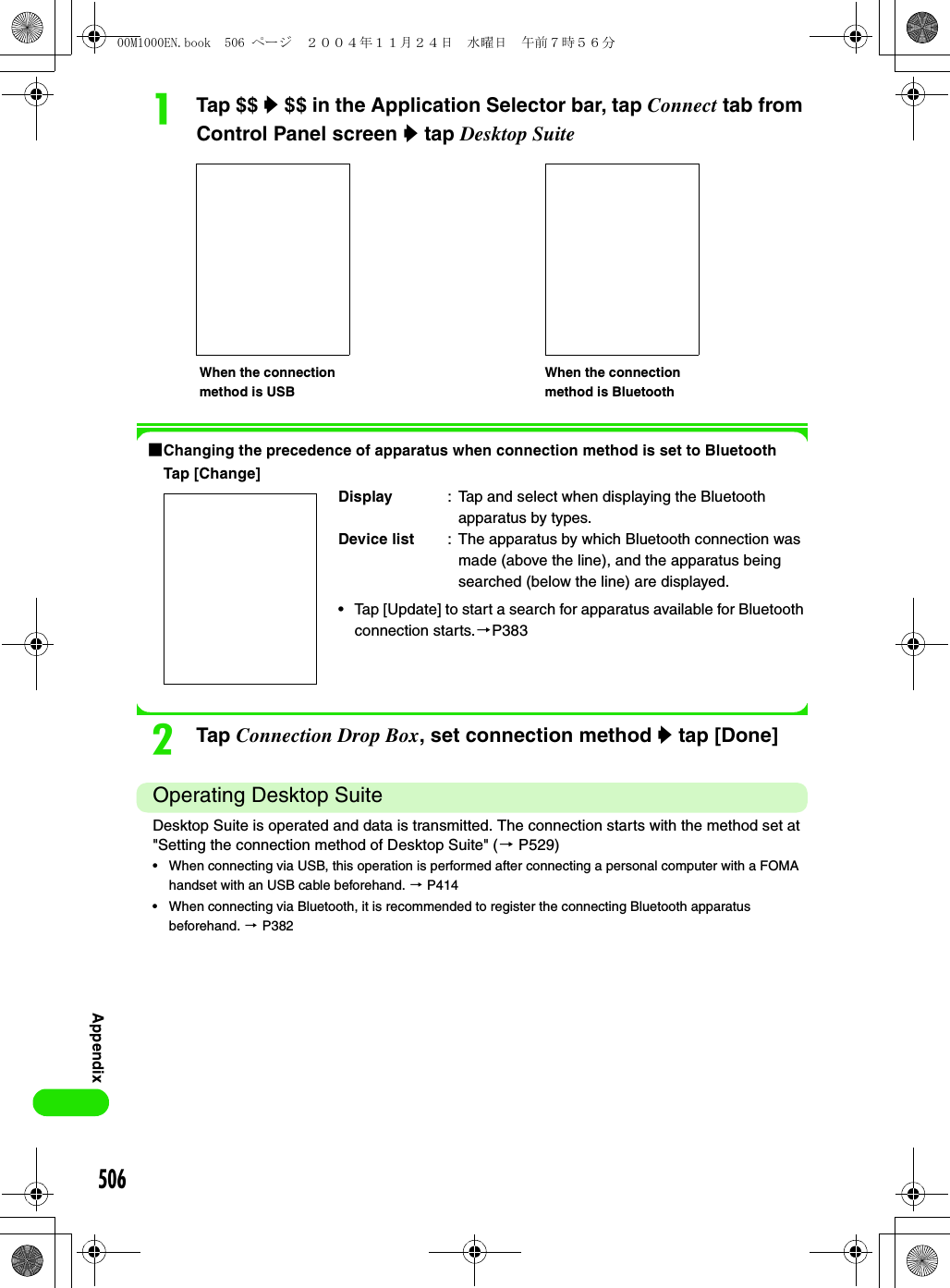 506AppendixaTap $$ y $$ in the Application Selector bar, tap Connect tab from Control Panel screen y tap Desktop Suite1Changing the precedence of apparatus when connection method is set to BluetoothTap [Change]bTap Connection Drop Box, set connection method y tap [Done]Operating Desktop SuiteDesktop Suite is operated and data is transmitted. The connection starts with the method set at &quot;Setting the connection method of Desktop Suite&quot; (3 P529)• When connecting via USB, this operation is performed after connecting a personal computer with a FOMA handset with an USB cable beforehand. 3 P414• When connecting via Bluetooth, it is recommended to register the connecting Bluetooth apparatus beforehand. 3 P382Display : Tap and select when displaying the Bluetooth apparatus by types.Device list : The apparatus by which Bluetooth connection was made (above the line), and the apparatus being searched (below the line) are displayed.• Tap [Update] to start a search for apparatus available for Bluetooth connection starts.3P383When the connection method is USBWhen the connection method is Bluetooth00M1000EN.book  506 ページ  ２００４年１１月２４日　水曜日　午前７時５６分