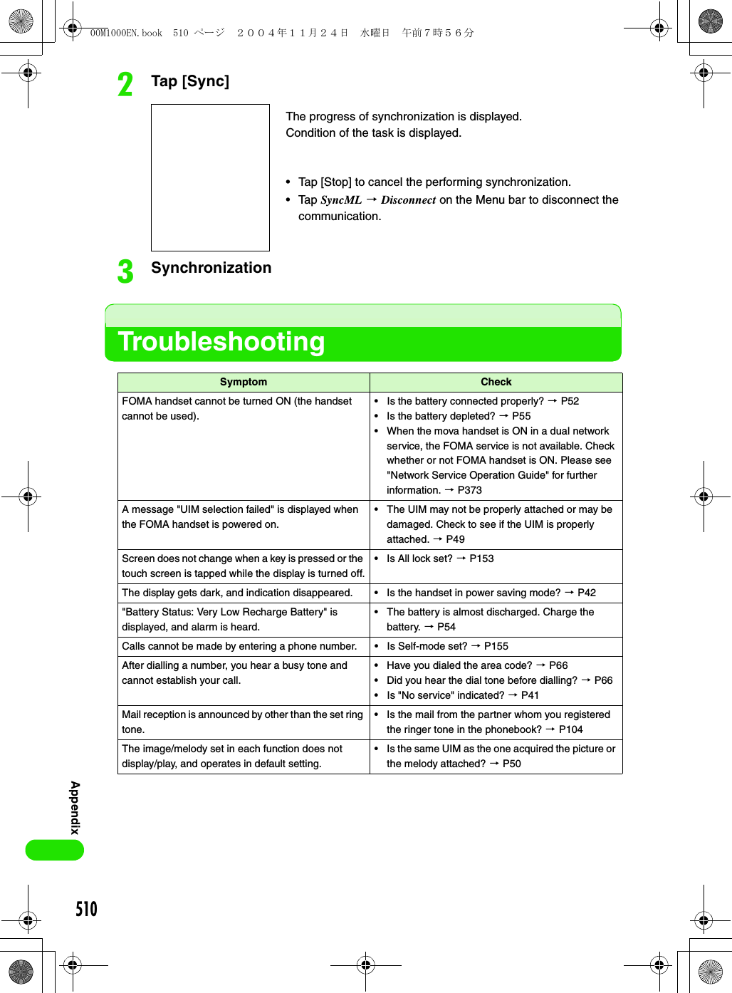 510AppendixbTap [Sync]cSynchronizationTroubleshootingSymptom CheckFOMA handset cannot be turned ON (the handset cannot be used).• Is the battery connected properly? 3 P52• Is the battery depleted? 3 P55• When the mova handset is ON in a dual network service, the FOMA service is not available. Check whether or not FOMA handset is ON. Please see &quot;Network Service Operation Guide&quot; for further information. 3 P373A message &quot;UIM selection failed&quot; is displayed when the FOMA handset is powered on.• The UIM may not be properly attached or may be damaged. Check to see if the UIM is properly attached. 3 P49Screen does not change when a key is pressed or the touch screen is tapped while the display is turned off.• Is All lock set? 3 P153The display gets dark, and indication disappeared. • Is the handset in power saving mode? 3 P42&quot;Battery Status: Very Low Recharge Battery&quot; is displayed, and alarm is heard.• The battery is almost discharged. Charge the battery. 3 P54Calls cannot be made by entering a phone number. • Is Self-mode set? 3 P155After dialling a number, you hear a busy tone and cannot establish your call.• Have you dialed the area code? 3 P66• Did you hear the dial tone before dialling? 3 P66• Is &quot;No service&quot; indicated? 3 P41Mail reception is announced by other than the set ring tone.• Is the mail from the partner whom you registered the ringer tone in the phonebook? 3 P104The image/melody set in each function does not display/play, and operates in default setting.• Is the same UIM as the one acquired the picture or the melody attached? 3 P50The progress of synchronization is displayed.Condition of the task is displayed.• Tap [Stop] to cancel the performing synchronization.• Tap SyncML 3 Disconnect on the Menu bar to disconnect the communication.00M1000EN.book  510 ページ  ２００４年１１月２４日　水曜日　午前７時５６分