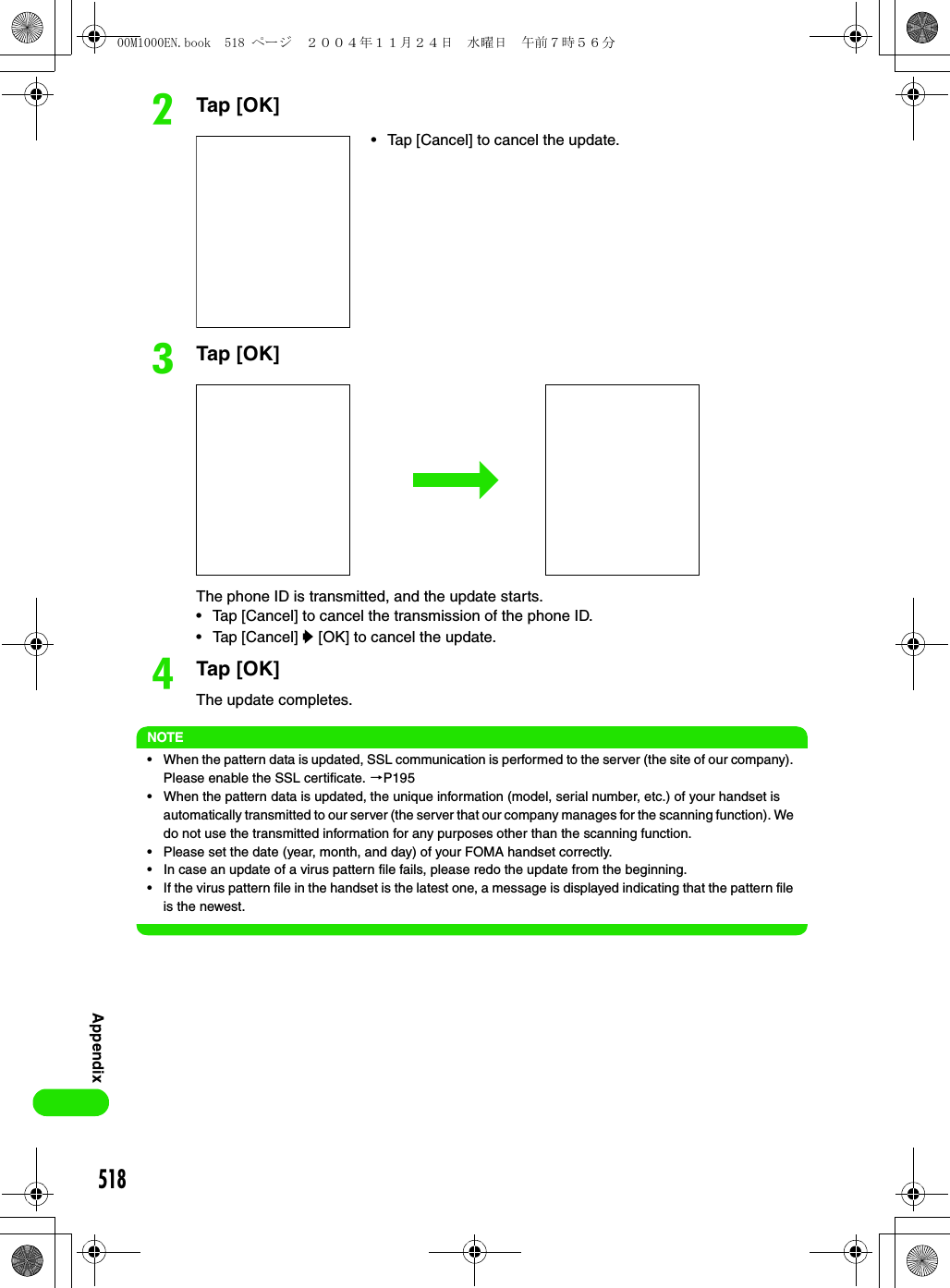 518AppendixbTap [OK]cTap [OK]The phone ID is transmitted, and the update starts.• Tap [Cancel] to cancel the transmission of the phone ID.• Tap [Cancel] y [OK] to cancel the update.dTap [OK]The update completes.NOTE• When the pattern data is updated, SSL communication is performed to the server (the site of our company). Please enable the SSL certificate. 3P195• When the pattern data is updated, the unique information (model, serial number, etc.) of your handset is automatically transmitted to our server (the server that our company manages for the scanning function). We do not use the transmitted information for any purposes other than the scanning function.• Please set the date (year, month, and day) of your FOMA handset correctly.• In case an update of a virus pattern file fails, please redo the update from the beginning. • If the virus pattern file in the handset is the latest one, a message is displayed indicating that the pattern file is the newest. • Tap [Cancel] to cancel the update.00M1000EN.book  518 ページ  ２００４年１１月２４日　水曜日　午前７時５６分