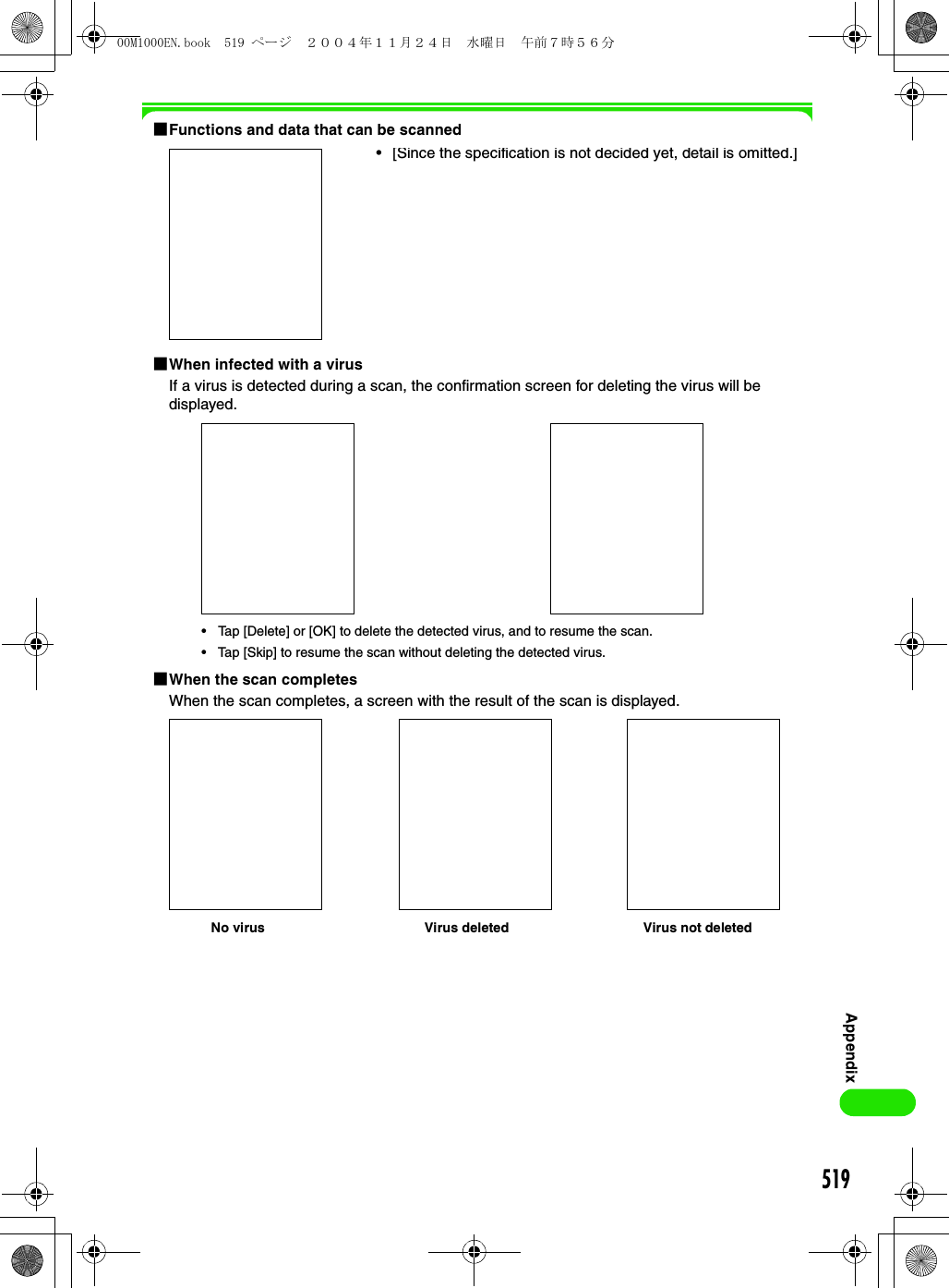519Appendix1Functions and data that can be scanned1When infected with a virusIf a virus is detected during a scan, the confirmation screen for deleting the virus will be displayed.1When the scan completesWhen the scan completes, a screen with the result of the scan is displayed.•[Since the specification is not decided yet, detail is omitted.]• Tap [Delete] or [OK] to delete the detected virus, and to resume the scan.• Tap [Skip] to resume the scan without deleting the detected virus.No virus Virus deleted Virus not deleted00M1000EN.book  519 ページ  ２００４年１１月２４日　水曜日　午前７時５６分