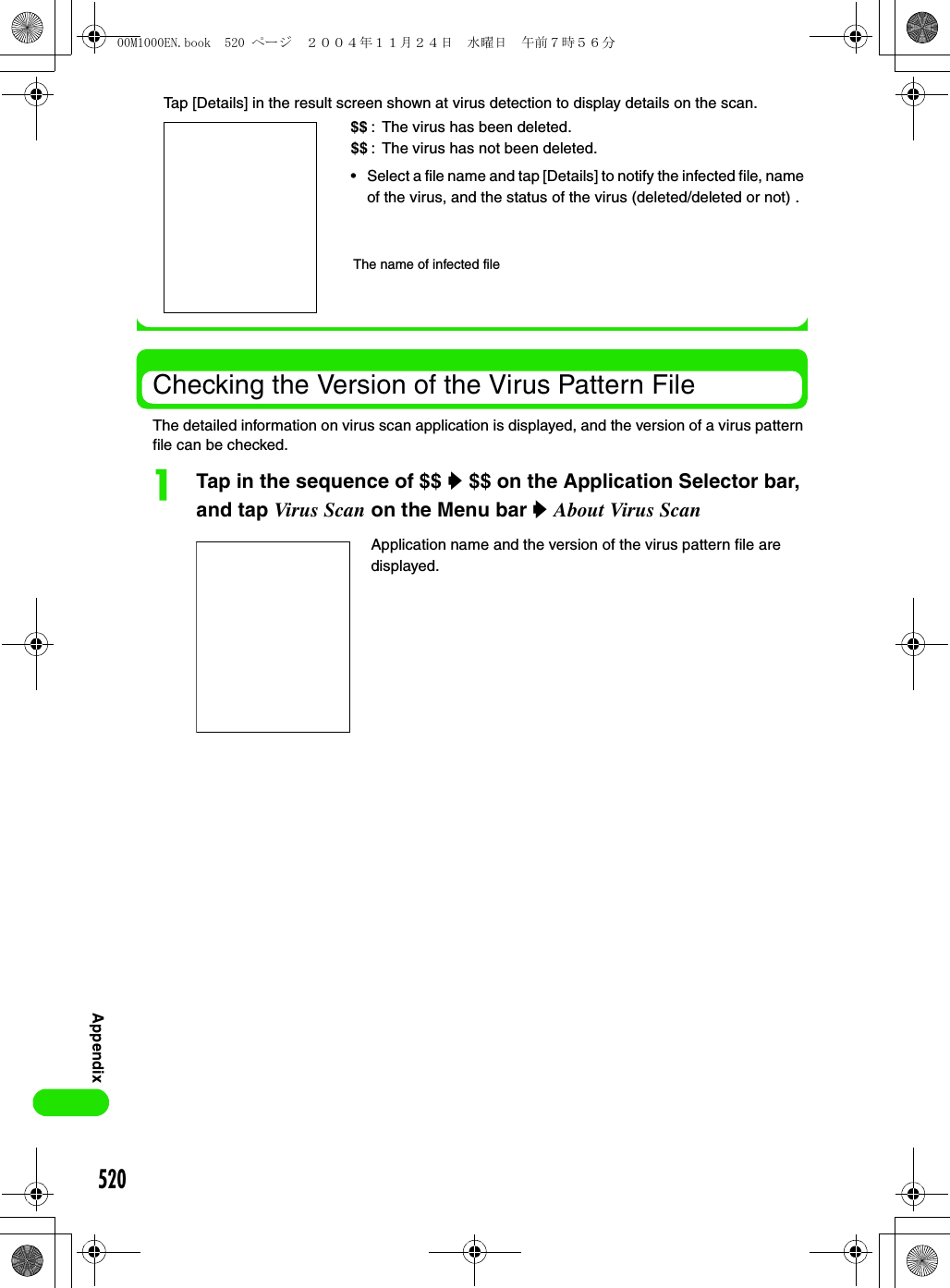 520AppendixTap [Details] in the result screen shown at virus detection to display details on the scan.Checking the Version of the Virus Pattern FileThe detailed information on virus scan application is displayed, and the version of a virus pattern file can be checked. aTap in the sequence of $$ y $$ on the Application Selector bar, and tap Virus Scan on the Menu bar y About Virus ScanApplication name and the version of the virus pattern file are displayed.$$: The virus has been deleted.$$ : The virus has not been deleted.• Select a file name and tap [Details] to notify the infected file, name of the virus, and the status of the virus (deleted/deleted or not) .The name of infected file00M1000EN.book  520 ページ  ２００４年１１月２４日　水曜日　午前７時５６分