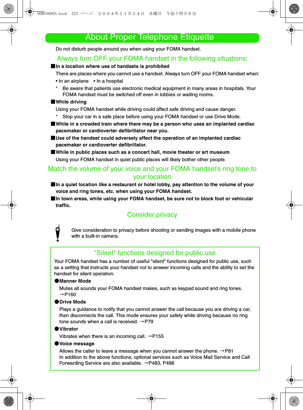 About Proper Telephone EtiquetteDo not disturb people around you when using your FOMA handset. Always turn OFF your FOMA handset in the following situations:1In a location where use of handsets is prohibitedThere are places where you cannot use a handset. Always turn OFF your FOMA handset when:• In an airplane • In a hospital* Be aware that patients use electronic medical equipment in many areas in hospitals. Your FOMA handset must be switched off even in lobbies or waiting rooms.1While drivingUsing your FOMA handset while driving could affect safe driving and cause danger.* Stop your car in a safe place before using your FOMA handset or use Drive Mode.1While in a crowded train where there may be a person who uses an implanted cardiac pacemaker or cardioverter defibrillator near you.1Use of the handset could adversely affect the operation of an implanted cardiac pacemaker or cardioverter defibrillator.1While in public places such as a concert hall, movie theater or art museumUsing your FOMA handset in quiet public places will likely bother other people.Match the volume of your voice and your FOMA handset&apos;s ring tone to your location1In a quiet location like a restaurant or hotel lobby, pay attention to the volume of your voice and ring tones, etc. when using your FOMA handset.1In town areas, while using your FOMA handset, be sure not to block foot or vehicular traffic.Consider privacyGive consideration to privacy before shooting or sending images with a mobile phone with a built-in camera.&quot;Silent&quot; functions designed for public useYour FOMA handset has a number of useful &quot;silent&quot; functions designed for public use, such as a setting that instructs your handset not to answer incoming calls and the ability to set the handset for silent operation.2Manner ModeMutes all sounds your FOMA handset makes, such as keypad sound and ring tones. 3P1602Drive ModePlays a guidance to notify that you cannot answer the call because you are driving a car, then disconnects the call. This mode ensures your safety while driving because no ring tone sounds when a call is received. 3P792VibratorVibrates when there is an incoming call. 3P1552Voice messageAllows the caller to leave a message when you cannot answer the phone. 3P81In addition to the above functions, optional services such as Voice Mail Service and Call Forwarding Service are also available. 3P483, P48800M1000EN.book  523 ページ  ２００４年１１月２４日　水曜日　午前７時５６分