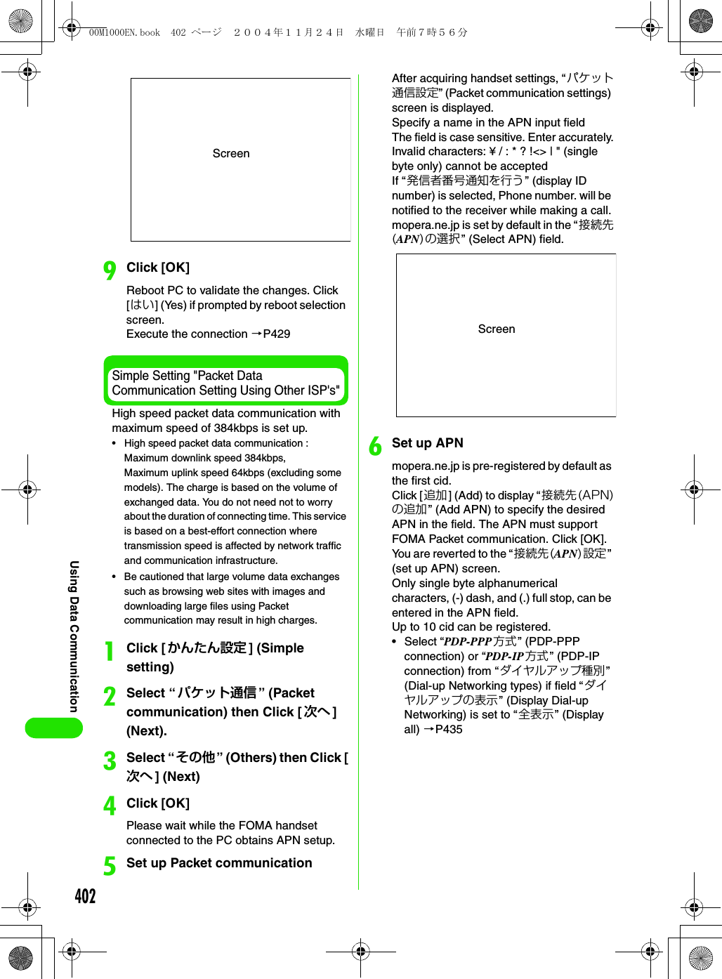 402Using Data CommunicationiClick [OK]Reboot PC to validate the changes. Click [はい] (Yes) if prompted by reboot selection screen.Execute the connection 3P429Simple Setting &quot;Packet Data Communication Setting Using Other ISP&apos;s&quot;High speed packet data communication with maximum speed of 384kbps is set up.• High speed packet data communication : Maximum downlink speed 384kbps, Maximum uplink speed 64kbps (excluding some models). The charge is based on the volume of exchanged data. You do not need not to worry about the duration of connecting time. This service is based on a best-effort connection where transmission speed is affected by network traffic and communication infrastructure.• Be cautioned that large volume data exchanges such as browsing web sites with images and downloading large files using Packet communication may result in high charges.aClick [かんたん設定 ] (Simple setting)bSelect “パケット通信 ” (Packet communication) then Click [ 次へ ] (Next).cSelect “その他” (Others) then Click [次へ ] (Next)dClick [OK]Please wait while the FOMA handset connected to the PC obtains APN setup.eSet up Packet communicationAfter acquiring handset settings, “パケット通信設定” (Packet communication settings) screen is displayed.Specify a name in the APN input fieldThe field is case sensitive. Enter accurately.Invalid characters: ¥ / : * ? !&lt;&gt; | &quot; (single byte only) cannot be acceptedIf “発信者番号通知を行う” (display ID number) is selected, Phone number. will be notified to the receiver while making a call.mopera.ne.jp is set by default in the “接続先(APN)の選択” (Select APN) field.fSet up APNmopera.ne.jp is pre-registered by default as the first cid.Click [追加] (Add) to display “接続先(APN)の追加” (Add APN) to specify the desired APN in the field. The APN must support FOMA Packet communication. Click [OK]. You are reverted to the “接続先(APN)設定” (set up APN) screen.Only single byte alphanumerical characters, (-) dash, and (.) full stop, can be entered in the APN field.Up to 10 cid can be registered.• Select “PDP-PPP 方式” (PDP-PPP connection) or “PDP-IP方式 ” (PDP-IP connection) from “ダイヤルアップ種別” (Dial-up Networking types) if field “ダイヤルアップの表示” (Display Dial-up Networking) is set to “全表示” (Display all) 3P435ScreenScreen00M1000EN.book  402 ページ  ２００４年１１月２４日　水曜日　午前７時５６分