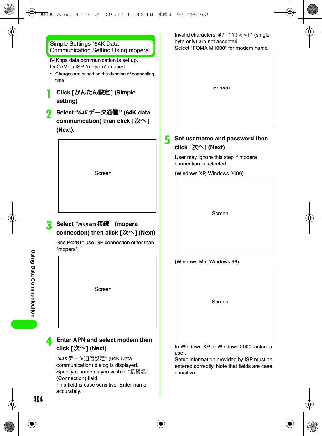 404Using Data CommunicationSimple Settings &quot;64K Data Communication Setting Using mopera&quot;64Kbps data communication is set up. DoCoMo&apos;s ISP &quot;mopera&quot; is used.• Charges are based on the duration of connecting timeaClick [かんたん設定 ] (Simple setting)bSelect “64K データ通信 ” (64K data communication) then click [ 次へ ] (Next).cSelect “mopera 接続 ” (mopera connection) then click [ 次へ ] (Next)See P428 to use ISP connection other than &quot;mopera&quot;dEnter APN and select modem then click [次へ ] (Next)“64K データ通信設定” (64K Data communication) dialog is displayed. Specify a name as you wish in “接続名” (Connection) field.This field is case sensitive. Enter name accurately.Invalid characters: ¥ / : * ? ! &lt; &gt; | &quot; (single byte only) are not accepted.Select &quot;FOMA M1000&quot; for modem name.eSet username and password then click [ 次へ ] (Next)User may ignore this step if mopera connection is selected.In Windows XP or Windows 2000, select a user.Setup information provided by ISP must be entered correctly. Note that fields are case sensitive.ScreenScreenScreenScreen(Windows XP, Windows 2000)Screen(Windows Me, Windows 98)00M1000EN.book  404 ページ  ２００４年１１月２４日　水曜日　午前７時５６分