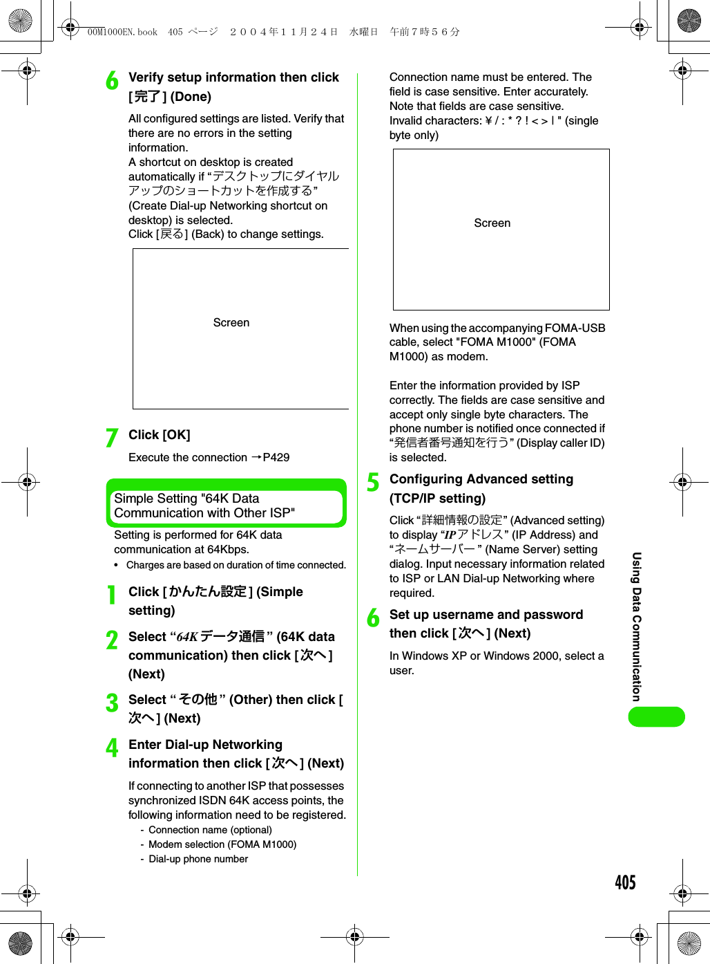 405Using Data CommunicationfVerify setup information then click [完了 ] (Done)All configured settings are listed. Verify that there are no errors in the setting information.A shortcut on desktop is created automatically if “デスクトップにダイヤルアップのショートカットを作成する” (Create Dial-up Networking shortcut on desktop) is selected.Click [ 戻る] (Back) to change settings.gClick [OK]Execute the connection 3P429Simple Setting &quot;64K Data Communication with Other ISP&quot;Setting is performed for 64K data communication at 64Kbps.• Charges are based on duration of time connected.aClick [ かんたん設定 ] (Simple setting)bSelect “64K データ通信 ” (64K data communication) then click [ 次へ ] (Next)cSelect “その他 ” (Other) then click [次へ ] (Next)dEnter Dial-up Networking information then click [ 次へ ] (Next)If connecting to another ISP that possesses synchronized ISDN 64K access points, the following information need to be registered.- Connection name (optional)- Modem selection (FOMA M1000)- Dial-up phone numberConnection name must be entered. The field is case sensitive. Enter accurately. Note that fields are case sensitive. Invalid characters: ¥ / : * ? ! &lt; &gt; | &quot; (single byte only)When using the accompanying FOMA-USB cable, select &quot;FOMA M1000&quot; (FOMA M1000) as modem.Enter the information provided by ISP correctly. The fields are case sensitive and accept only single byte characters. The phone number is notified once connected if “発信者番号通知を行う” (Display caller ID) is selected.eConfiguring Advanced setting (TCP/IP setting)Click “詳細情報の設定” (Advanced setting) to display “IPアドレス” (IP Address) and “ネームサーバー ” (Name Server) setting dialog. Input necessary information related to ISP or LAN Dial-up Networking where required.fSet up username and password then click [ 次へ ] (Next)In Windows XP or Windows 2000, select a user.ScreenScreen00M1000EN.book  405 ページ  ２００４年１１月２４日　水曜日　午前７時５６分