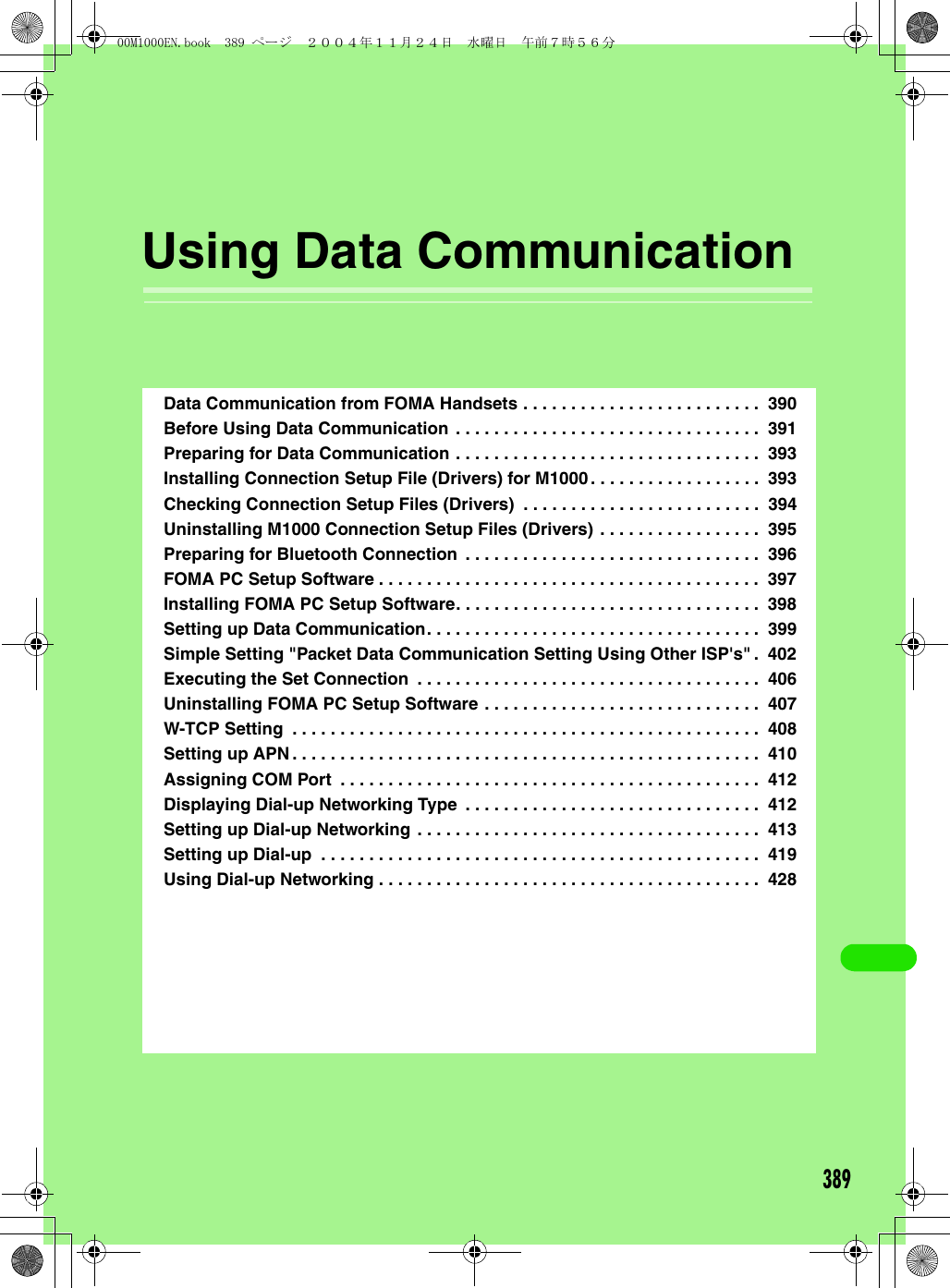 389Using Data CommunicationData Communication from FOMA Handsets . . . . . . . . . . . . . . . . . . . . . . . . .  390Before Using Data Communication . . . . . . . . . . . . . . . . . . . . . . . . . . . . . . . .  391Preparing for Data Communication . . . . . . . . . . . . . . . . . . . . . . . . . . . . . . . .  393Installing Connection Setup File (Drivers) for M1000. . . . . . . . . . . . . . . . . .  393Checking Connection Setup Files (Drivers)  . . . . . . . . . . . . . . . . . . . . . . . . .  394Uninstalling M1000 Connection Setup Files (Drivers) . . . . . . . . . . . . . . . . .  395Preparing for Bluetooth Connection  . . . . . . . . . . . . . . . . . . . . . . . . . . . . . . .  396FOMA PC Setup Software . . . . . . . . . . . . . . . . . . . . . . . . . . . . . . . . . . . . . . . .  397Installing FOMA PC Setup Software. . . . . . . . . . . . . . . . . . . . . . . . . . . . . . . .  398Setting up Data Communication. . . . . . . . . . . . . . . . . . . . . . . . . . . . . . . . . . .  399Simple Setting &quot;Packet Data Communication Setting Using Other ISP&apos;s&quot; .  402Executing the Set Connection  . . . . . . . . . . . . . . . . . . . . . . . . . . . . . . . . . . . .  406Uninstalling FOMA PC Setup Software . . . . . . . . . . . . . . . . . . . . . . . . . . . . .  407W-TCP Setting  . . . . . . . . . . . . . . . . . . . . . . . . . . . . . . . . . . . . . . . . . . . . . . . . .  408Setting up APN. . . . . . . . . . . . . . . . . . . . . . . . . . . . . . . . . . . . . . . . . . . . . . . . .  410Assigning COM Port  . . . . . . . . . . . . . . . . . . . . . . . . . . . . . . . . . . . . . . . . . . . .  412Displaying Dial-up Networking Type  . . . . . . . . . . . . . . . . . . . . . . . . . . . . . . .  412Setting up Dial-up Networking . . . . . . . . . . . . . . . . . . . . . . . . . . . . . . . . . . . .  413Setting up Dial-up  . . . . . . . . . . . . . . . . . . . . . . . . . . . . . . . . . . . . . . . . . . . . . .  419Using Dial-up Networking . . . . . . . . . . . . . . . . . . . . . . . . . . . . . . . . . . . . . . . .  42800M1000EN.book  389 ページ  ２００４年１１月２４日　水曜日　午前７時５６分