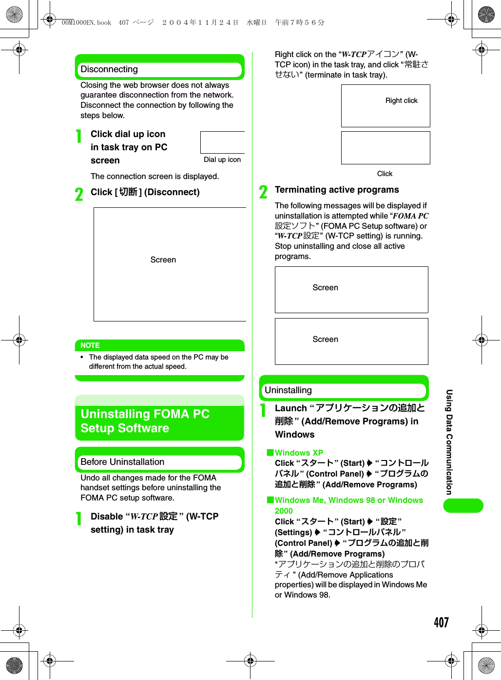 407Using Data CommunicationDisconnectingClosing the web browser does not always guarantee disconnection from the network. Disconnect the connection by following the steps below.aClick dial up icon in task tray on PC screenThe connection screen is displayed.bClick [ 切断 ] (Disconnect)NOTE• The displayed data speed on the PC may be different from the actual speed.Uninstalling FOMA PC Setup SoftwareBefore UninstallationUndo all changes made for the FOMA handset settings before uninstalling the FOMA PC setup software.aDisable “W-TCP 設定 ” (W-TCP setting) in task trayRight click on the “W-TCP アイコン” (W-TCP icon) in the task tray, and click “常駐させない” (terminate in task tray).bTerminating active programsThe following messages will be displayed if uninstallation is attempted while “FOMA PC設定ソフト ” (FOMA PC Setup software) or “W-TCP 設定” (W-TCP setting) is running. Stop uninstalling and close all active programs.UninstallingaLaunch “ アプリケーションの追加と削除 ” (Add/Remove Programs) in Windows1Windows XPClick “スタート” (Start) y “コントロールパネル” (Control Panel) y “プログラムの追加と削除 ” (Add/Remove Programs)1Windows Me, Windows 98 or Windows 2000Click “スタート” (Start) y “設定” (Settings) y “コントロールパネル” (Control Panel) y “プログラムの追加と削除” (Add/Remove Programs)&quot;アプリケーションの追加と削除のプロパティ ” (Add/Remove Applications properties) will be displayed in Windows Me or Windows 98.Dial up iconScreenRight clickClickScreenScreen00M1000EN.book  407 ページ  ２００４年１１月２４日　水曜日　午前７時５６分