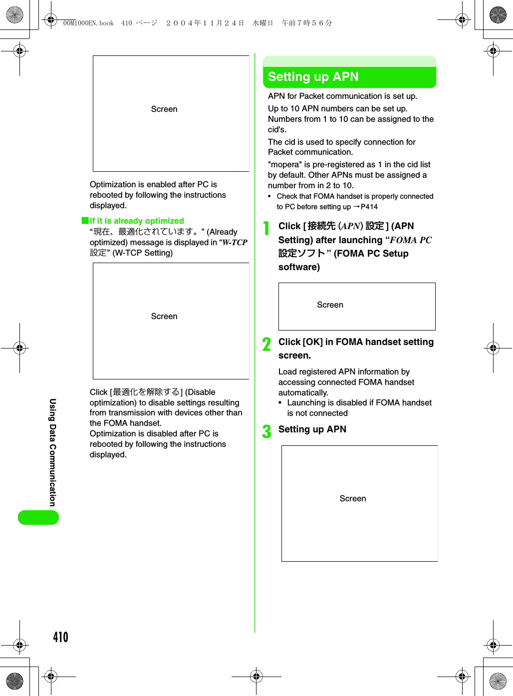 410Using Data CommunicationOptimization is enabled after PC is rebooted by following the instructions displayed.1If it is already optimized“現在、最適化されています。” (Already optimized) message is displayed in “W-TCP設定” (W-TCP Setting)Click [最適化を解除する] (Disable optimization) to disable settings resulting from transmission with devices other than the FOMA handset.Optimization is disabled after PC is rebooted by following the instructions displayed.Setting up APNAPN for Packet communication is set up.Up to 10 APN numbers can be set up. Numbers from 1 to 10 can be assigned to the cid&apos;s.The cid is used to specify connection for Packet communication.&quot;mopera&quot; is pre-registered as 1 in the cid list by default. Other APNs must be assigned a number from in 2 to 10.• Check that FOMA handset is properly connected to PC before setting up 3P414aClick [接続先 (APN)設定] (APN Setting) after launching “FOMA PC設定ソフト ” (FOMA PC Setup software)bClick [OK] in FOMA handset setting screen.Load registered APN information by accessing connected FOMA handset automatically.• Launching is disabled if FOMA handset is not connectedcSetting up APNScreenScreenScreenScreen00M1000EN.book  410 ページ  ２００４年１１月２４日　水曜日　午前７時５６分