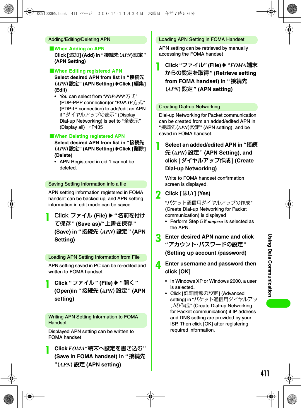 411Using Data CommunicationAdding/Editing/Deleting APN1When Adding an APNClick [追加] (Add) in “接続先(APN)設定” (APN Setting)1When Editing registered APNSelect desired APN from list in “接続先(APN)設定” (APN Setting) yClick [編集] (Edit)• You can select from “PDP-PPP 方式” (PDP-PPP connection)or “PDP-IP方式” (PDP-IP connection) to add/edit an APN if “ ダイヤルアップの表示” (Display Dial-up Networking) is set to “全表示” (Display all) 3P4351When Deleting registered APNSelect desired APN from list in “接続先(APN)設定” (APN Setting) yClick [削除] (Delete)• APN Registered in cid 1 cannot be deleted.Saving Setting Information info a fileAPN setting information registered in FOMA handset can be backed up, and APN setting information in edit mode can be saved.aClick ファイル (File) y “ 名前を付けて保存 ” (Save as)/“ 上書き保存 ” (Save) in “ 接続先 (APN)設定” (APN Setting)Loading APN Setting Information from FileAPN setting saved in PC can be re-edited and written to FOMA handset.aClick “ ファイル ” (File) y “ 開く ” (Open)in “接続先 (APN)設定” (APN setting)Writing APN Setting Information to FOMA HandsetDisplayed APN setting can be written to FOMA handset aClick FOMA“端末へ設定を書き込む” (Save in FOMA handset) in “ 接続先”(APN)設定 (APN setting)Loading APN Setting in FOMA HandsetAPN setting can be retrieved by manually accessing the FOMA handsetaClick “ファイル” (File) y “FOMA端末からの設定を取得 ” (Retrieve setting from FOMA handset) in “ 接続先(APN)設定” (APN setting)Creating Dial-up NetworkingDial-up Networking for Packet communication can be created from an added/edited APN in “接続先(APN)設定” (APN setting), and be saved in FOMA handset.aSelect an added/edited APN in “接続先(APN)設定” (APN Setting), and click [ ダイヤルアップ作成 ] (Create Dial-up Networking)Write to FOMA handset confirmation screen is displayed.bClick [ はい ] (Yes)“パケット通信用ダイヤルアップの作成” (Create Dial-up Networking for Packet communication) is displayed• Perform Step 5 if mopera is selected as the APN.cEnter desired APN name and click “アカウント・パスワードの設定 ” (Setting up account /password)dEnter username and password then click [OK]• In Windows XP or Windows 2000, a user is selected.•Click [詳細情報の設定] (Advanced setting) in “パケット通信用ダイヤルアップの作成” (Create Dial-up Networking for Packet communication) if IP address and DNS setting are provided by your ISP. Then click [OK] after registering required information.00M1000EN.book  411 ページ  ２００４年１１月２４日　水曜日　午前７時５６分