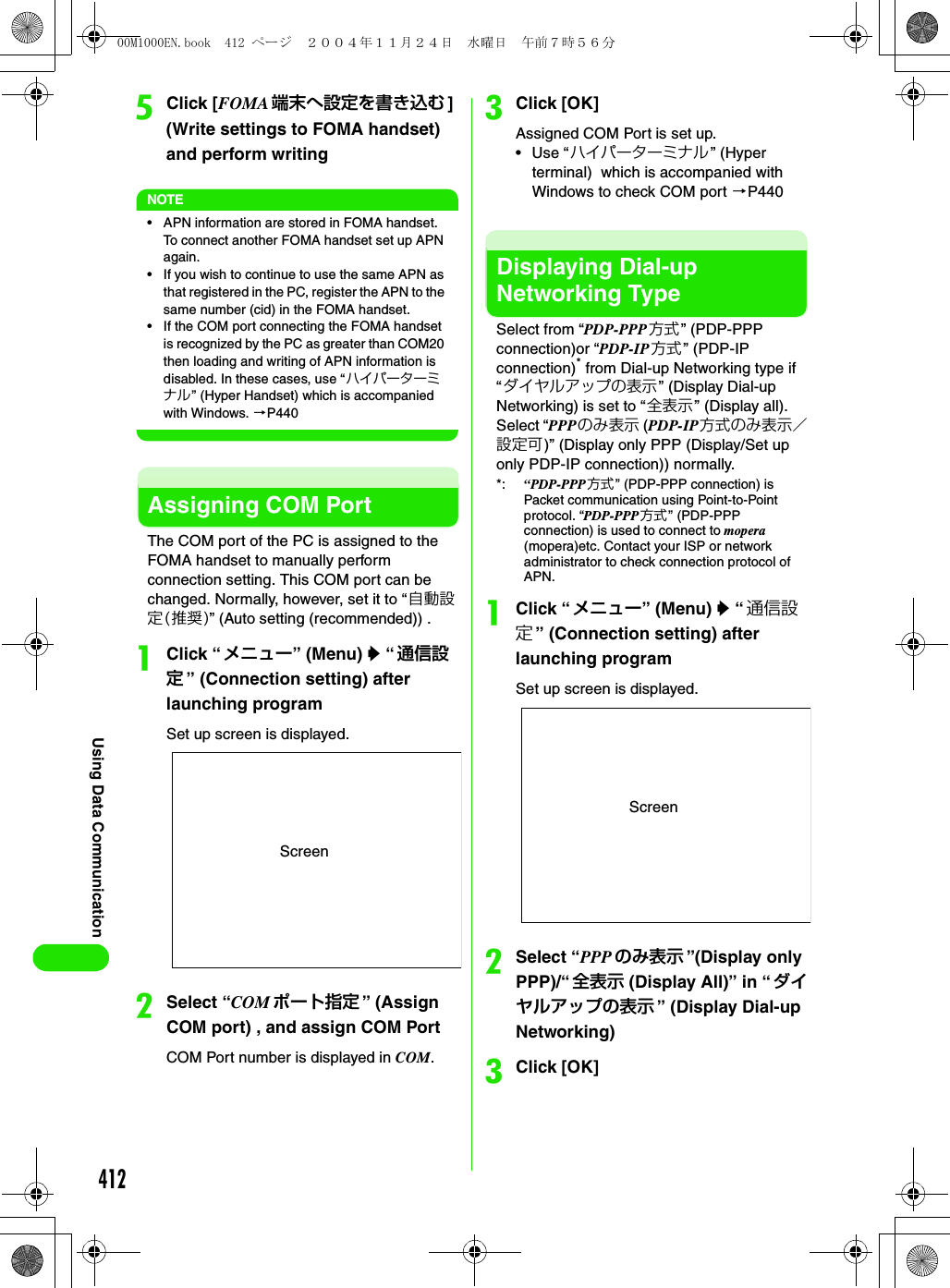 412Using Data CommunicationeClick [FOMA 端末へ設定を書き込む ] (Write settings to FOMA handset) and perform writingNOTE• APN information are stored in FOMA handset. To connect another FOMA handset set up APN again.• If you wish to continue to use the same APN as that registered in the PC, register the APN to the same number (cid) in the FOMA handset.• If the COM port connecting the FOMA handset is recognized by the PC as greater than COM20 then loading and writing of APN information is disabled. In these cases, use “ハイパーターミナル” (Hyper Handset) which is accompanied with Windows. 3P440Assigning COM PortThe COM port of the PC is assigned to the FOMA handset to manually perform connection setting. This COM port can be changed. Normally, however, set it to “自動設定(推奨)” (Auto setting (recommended)) .aClick “メニュー” (Menu) y “ 通信設定” (Connection setting) after launching programSet up screen is displayed.bSelect “COM ポート指定 ” (Assign COM port) , and assign COM PortCOM Port number is displayed in COM.cClick [OK] Assigned COM Port is set up.• Use “ハイパーターミナル” (Hyper terminal)  which is accompanied with Windows to check COM port 3P440Displaying Dial-up Networking TypeSelect from “PDP-PPP方式 ” (PDP-PPP connection)or “PDP-IP 方式” (PDP-IP connection)* from Dial-up Networking type if “ダイヤルアップの表示” (Display Dial-up Networking) is set to “ 全表示” (Display all). Select “PPPのみ表示 (PDP-IP方式のみ表示／設定可)” (Display only PPP (Display/Set up only PDP-IP connection)) normally.*: “PDP-PPP方式” (PDP-PPP connection) is Packet communication using Point-to-Point protocol. “PDP-PPP方式 ” (PDP-PPP connection) is used to connect to mopera (mopera)etc. Contact your ISP or network administrator to check connection protocol of APN.aClick “メニュー” (Menu) y “ 通信設定” (Connection setting) after launching programSet up screen is displayed.bSelect “PPP のみ表示 ”(Display only PPP)/“ 全表示 (Display All)” in “ダイヤルアップの表示 ” (Display Dial-up Networking)cClick [OK]ScreenScreen00M1000EN.book  412 ページ  ２００４年１１月２４日　水曜日　午前７時５６分